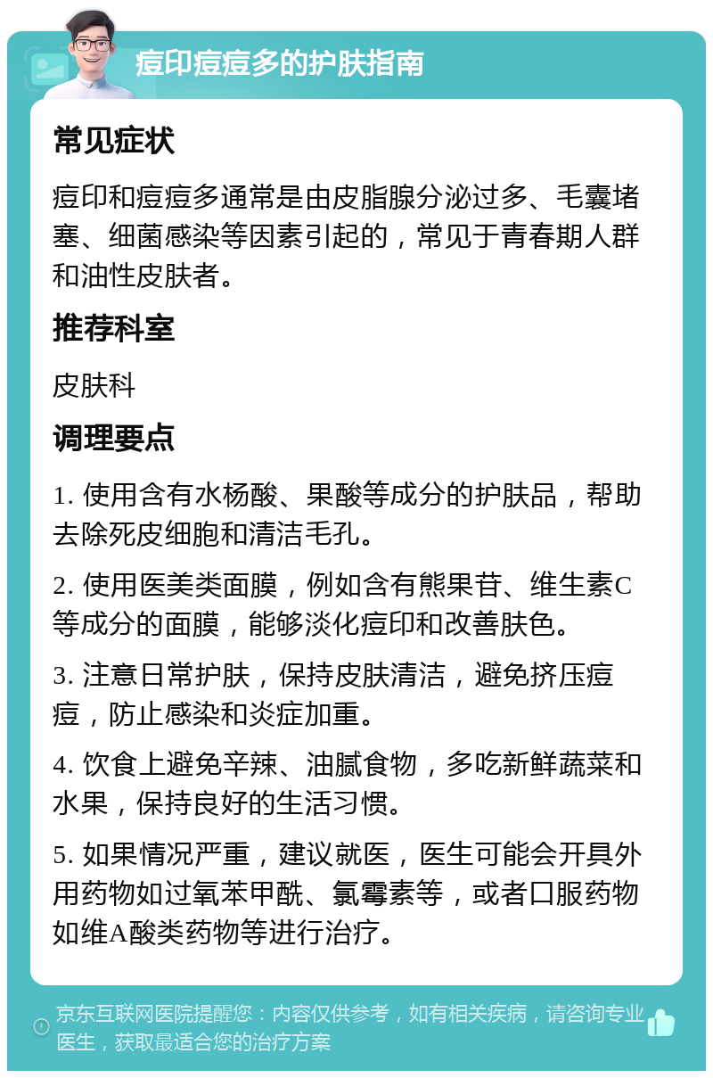 痘印痘痘多的护肤指南 常见症状 痘印和痘痘多通常是由皮脂腺分泌过多、毛囊堵塞、细菌感染等因素引起的，常见于青春期人群和油性皮肤者。 推荐科室 皮肤科 调理要点 1. 使用含有水杨酸、果酸等成分的护肤品，帮助去除死皮细胞和清洁毛孔。 2. 使用医美类面膜，例如含有熊果苷、维生素C等成分的面膜，能够淡化痘印和改善肤色。 3. 注意日常护肤，保持皮肤清洁，避免挤压痘痘，防止感染和炎症加重。 4. 饮食上避免辛辣、油腻食物，多吃新鲜蔬菜和水果，保持良好的生活习惯。 5. 如果情况严重，建议就医，医生可能会开具外用药物如过氧苯甲酰、氯霉素等，或者口服药物如维A酸类药物等进行治疗。