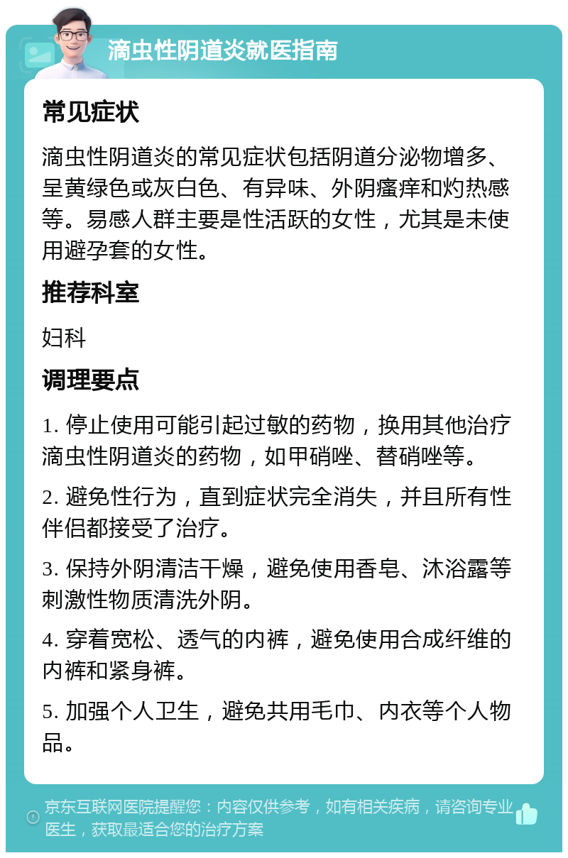 滴虫性阴道炎就医指南 常见症状 滴虫性阴道炎的常见症状包括阴道分泌物增多、呈黄绿色或灰白色、有异味、外阴瘙痒和灼热感等。易感人群主要是性活跃的女性，尤其是未使用避孕套的女性。 推荐科室 妇科 调理要点 1. 停止使用可能引起过敏的药物，换用其他治疗滴虫性阴道炎的药物，如甲硝唑、替硝唑等。 2. 避免性行为，直到症状完全消失，并且所有性伴侣都接受了治疗。 3. 保持外阴清洁干燥，避免使用香皂、沐浴露等刺激性物质清洗外阴。 4. 穿着宽松、透气的内裤，避免使用合成纤维的内裤和紧身裤。 5. 加强个人卫生，避免共用毛巾、内衣等个人物品。