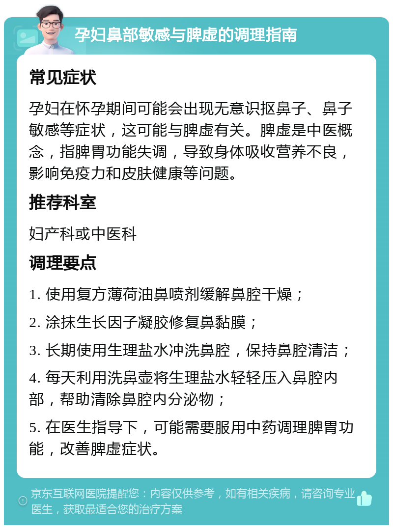 孕妇鼻部敏感与脾虚的调理指南 常见症状 孕妇在怀孕期间可能会出现无意识抠鼻子、鼻子敏感等症状，这可能与脾虚有关。脾虚是中医概念，指脾胃功能失调，导致身体吸收营养不良，影响免疫力和皮肤健康等问题。 推荐科室 妇产科或中医科 调理要点 1. 使用复方薄荷油鼻喷剂缓解鼻腔干燥； 2. 涂抹生长因子凝胶修复鼻黏膜； 3. 长期使用生理盐水冲洗鼻腔，保持鼻腔清洁； 4. 每天利用洗鼻壶将生理盐水轻轻压入鼻腔内部，帮助清除鼻腔内分泌物； 5. 在医生指导下，可能需要服用中药调理脾胃功能，改善脾虚症状。