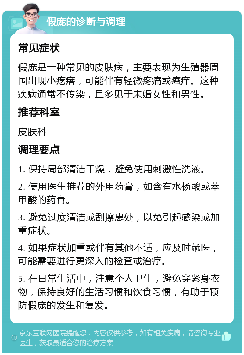 假庞的诊断与调理 常见症状 假庞是一种常见的皮肤病，主要表现为生殖器周围出现小疙瘩，可能伴有轻微疼痛或瘙痒。这种疾病通常不传染，且多见于未婚女性和男性。 推荐科室 皮肤科 调理要点 1. 保持局部清洁干燥，避免使用刺激性洗液。 2. 使用医生推荐的外用药膏，如含有水杨酸或苯甲酸的药膏。 3. 避免过度清洁或刮擦患处，以免引起感染或加重症状。 4. 如果症状加重或伴有其他不适，应及时就医，可能需要进行更深入的检查或治疗。 5. 在日常生活中，注意个人卫生，避免穿紧身衣物，保持良好的生活习惯和饮食习惯，有助于预防假庞的发生和复发。