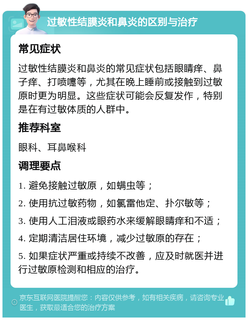 过敏性结膜炎和鼻炎的区别与治疗 常见症状 过敏性结膜炎和鼻炎的常见症状包括眼睛痒、鼻子痒、打喷嚏等，尤其在晚上睡前或接触到过敏原时更为明显。这些症状可能会反复发作，特别是在有过敏体质的人群中。 推荐科室 眼科、耳鼻喉科 调理要点 1. 避免接触过敏原，如螨虫等； 2. 使用抗过敏药物，如氯雷他定、扑尔敏等； 3. 使用人工泪液或眼药水来缓解眼睛痒和不适； 4. 定期清洁居住环境，减少过敏原的存在； 5. 如果症状严重或持续不改善，应及时就医并进行过敏原检测和相应的治疗。