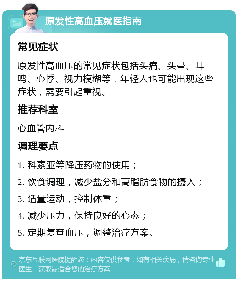 原发性高血压就医指南 常见症状 原发性高血压的常见症状包括头痛、头晕、耳鸣、心悸、视力模糊等，年轻人也可能出现这些症状，需要引起重视。 推荐科室 心血管内科 调理要点 1. 科素亚等降压药物的使用； 2. 饮食调理，减少盐分和高脂肪食物的摄入； 3. 适量运动，控制体重； 4. 减少压力，保持良好的心态； 5. 定期复查血压，调整治疗方案。