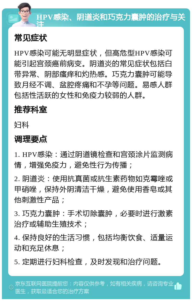 HPV感染、阴道炎和巧克力囊肿的治疗与关注 常见症状 HPV感染可能无明显症状，但高危型HPV感染可能引起宫颈癌前病变。阴道炎的常见症状包括白带异常、阴部瘙痒和灼热感。巧克力囊肿可能导致月经不调、盆腔疼痛和不孕等问题。易感人群包括性活跃的女性和免疫力较弱的人群。 推荐科室 妇科 调理要点 1. HPV感染：通过阴道镜检查和宫颈涂片监测病情，增强免疫力，避免性行为传播； 2. 阴道炎：使用抗真菌或抗生素药物如克霉唑或甲硝唑，保持外阴清洁干燥，避免使用香皂或其他刺激性产品； 3. 巧克力囊肿：手术切除囊肿，必要时进行激素治疗或辅助生殖技术； 4. 保持良好的生活习惯，包括均衡饮食、适量运动和充足休息； 5. 定期进行妇科检查，及时发现和治疗问题。