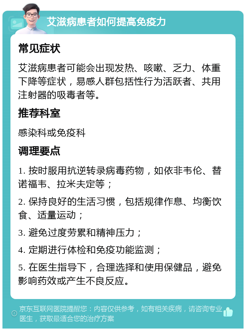 艾滋病患者如何提高免疫力 常见症状 艾滋病患者可能会出现发热、咳嗽、乏力、体重下降等症状，易感人群包括性行为活跃者、共用注射器的吸毒者等。 推荐科室 感染科或免疫科 调理要点 1. 按时服用抗逆转录病毒药物，如依非韦伦、替诺福韦、拉米夫定等； 2. 保持良好的生活习惯，包括规律作息、均衡饮食、适量运动； 3. 避免过度劳累和精神压力； 4. 定期进行体检和免疫功能监测； 5. 在医生指导下，合理选择和使用保健品，避免影响药效或产生不良反应。