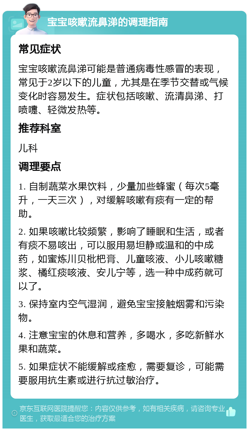 宝宝咳嗽流鼻涕的调理指南 常见症状 宝宝咳嗽流鼻涕可能是普通病毒性感冒的表现，常见于2岁以下的儿童，尤其是在季节交替或气候变化时容易发生。症状包括咳嗽、流清鼻涕、打喷嚏、轻微发热等。 推荐科室 儿科 调理要点 1. 自制蔬菜水果饮料，少量加些蜂蜜（每次5毫升，一天三次），对缓解咳嗽有痰有一定的帮助。 2. 如果咳嗽比较频繁，影响了睡眠和生活，或者有痰不易咳出，可以服用易坦静或温和的中成药，如蜜炼川贝枇杷膏、儿童咳液、小儿咳嗽糖浆、橘红痰咳液、安儿宁等，选一种中成药就可以了。 3. 保持室内空气湿润，避免宝宝接触烟雾和污染物。 4. 注意宝宝的休息和营养，多喝水，多吃新鲜水果和蔬菜。 5. 如果症状不能缓解或痊愈，需要复诊，可能需要服用抗生素或进行抗过敏治疗。