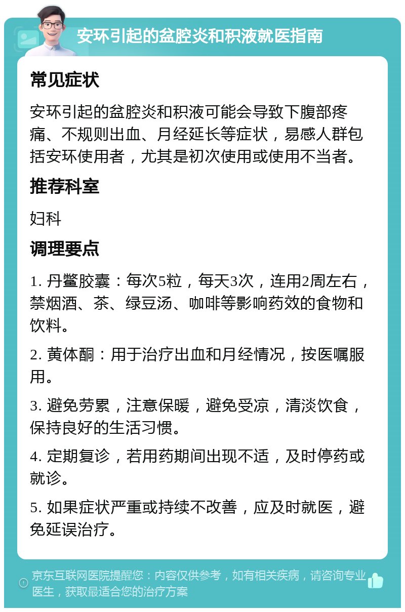 安环引起的盆腔炎和积液就医指南 常见症状 安环引起的盆腔炎和积液可能会导致下腹部疼痛、不规则出血、月经延长等症状，易感人群包括安环使用者，尤其是初次使用或使用不当者。 推荐科室 妇科 调理要点 1. 丹鳖胶囊：每次5粒，每天3次，连用2周左右，禁烟酒、茶、绿豆汤、咖啡等影响药效的食物和饮料。 2. 黄体酮：用于治疗出血和月经情况，按医嘱服用。 3. 避免劳累，注意保暖，避免受凉，清淡饮食，保持良好的生活习惯。 4. 定期复诊，若用药期间出现不适，及时停药或就诊。 5. 如果症状严重或持续不改善，应及时就医，避免延误治疗。