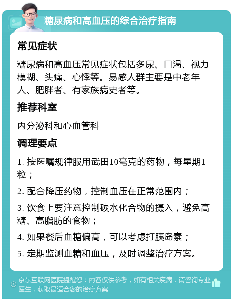 糖尿病和高血压的综合治疗指南 常见症状 糖尿病和高血压常见症状包括多尿、口渴、视力模糊、头痛、心悸等。易感人群主要是中老年人、肥胖者、有家族病史者等。 推荐科室 内分泌科和心血管科 调理要点 1. 按医嘱规律服用武田10毫克的药物，每星期1粒； 2. 配合降压药物，控制血压在正常范围内； 3. 饮食上要注意控制碳水化合物的摄入，避免高糖、高脂肪的食物； 4. 如果餐后血糖偏高，可以考虑打胰岛素； 5. 定期监测血糖和血压，及时调整治疗方案。