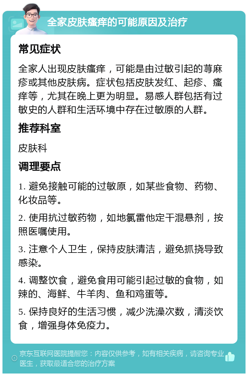 全家皮肤瘙痒的可能原因及治疗 常见症状 全家人出现皮肤瘙痒，可能是由过敏引起的荨麻疹或其他皮肤病。症状包括皮肤发红、起疹、瘙痒等，尤其在晚上更为明显。易感人群包括有过敏史的人群和生活环境中存在过敏原的人群。 推荐科室 皮肤科 调理要点 1. 避免接触可能的过敏原，如某些食物、药物、化妆品等。 2. 使用抗过敏药物，如地氯雷他定干混悬剂，按照医嘱使用。 3. 注意个人卫生，保持皮肤清洁，避免抓挠导致感染。 4. 调整饮食，避免食用可能引起过敏的食物，如辣的、海鲜、牛羊肉、鱼和鸡蛋等。 5. 保持良好的生活习惯，减少洗澡次数，清淡饮食，增强身体免疫力。