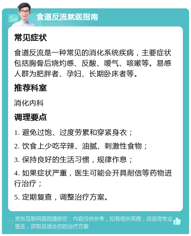 食道反流就医指南 常见症状 食道反流是一种常见的消化系统疾病，主要症状包括胸骨后烧灼感、反酸、嗳气、咳嗽等。易感人群为肥胖者、孕妇、长期卧床者等。 推荐科室 消化内科 调理要点 1. 避免过饱、过度劳累和穿紧身衣； 2. 饮食上少吃辛辣、油腻、刺激性食物； 3. 保持良好的生活习惯，规律作息； 4. 如果症状严重，医生可能会开具耐信等药物进行治疗； 5. 定期复查，调整治疗方案。