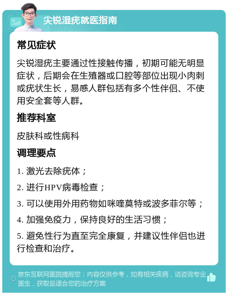 尖锐湿疣就医指南 常见症状 尖锐湿疣主要通过性接触传播，初期可能无明显症状，后期会在生殖器或口腔等部位出现小肉刺或疣状生长，易感人群包括有多个性伴侣、不使用安全套等人群。 推荐科室 皮肤科或性病科 调理要点 1. 激光去除疣体； 2. 进行HPV病毒检查； 3. 可以使用外用药物如咪喹莫特或波多菲尔等； 4. 加强免疫力，保持良好的生活习惯； 5. 避免性行为直至完全康复，并建议性伴侣也进行检查和治疗。