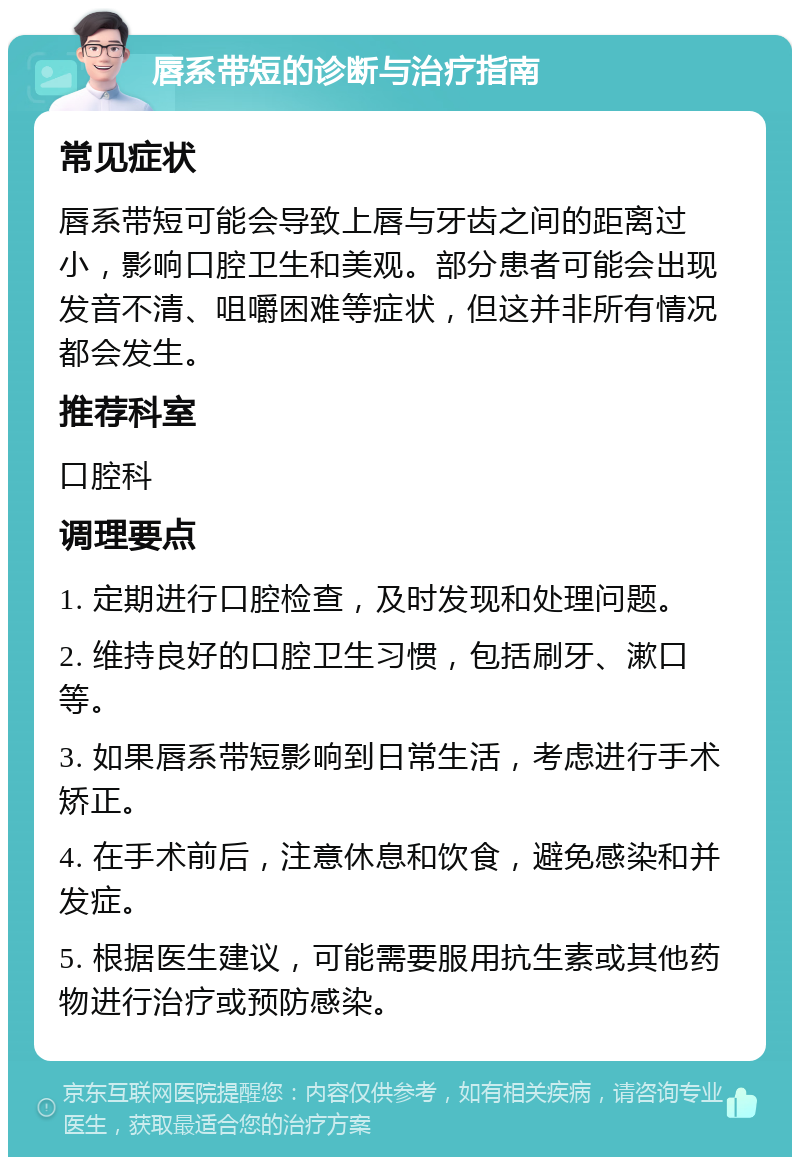 唇系带短的诊断与治疗指南 常见症状 唇系带短可能会导致上唇与牙齿之间的距离过小，影响口腔卫生和美观。部分患者可能会出现发音不清、咀嚼困难等症状，但这并非所有情况都会发生。 推荐科室 口腔科 调理要点 1. 定期进行口腔检查，及时发现和处理问题。 2. 维持良好的口腔卫生习惯，包括刷牙、漱口等。 3. 如果唇系带短影响到日常生活，考虑进行手术矫正。 4. 在手术前后，注意休息和饮食，避免感染和并发症。 5. 根据医生建议，可能需要服用抗生素或其他药物进行治疗或预防感染。