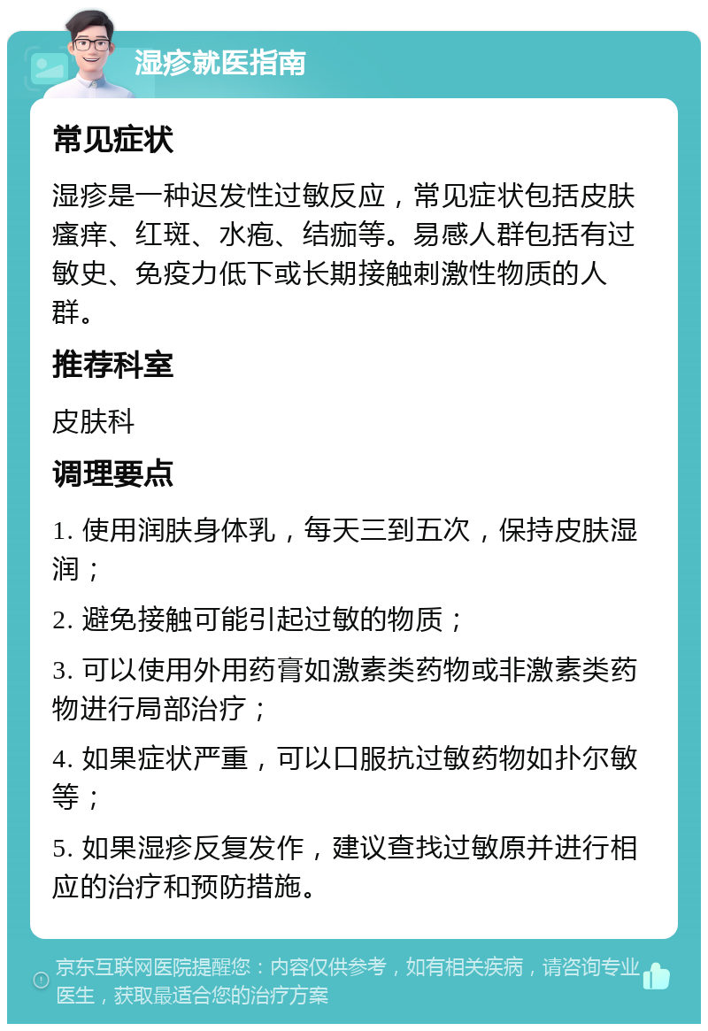 湿疹就医指南 常见症状 湿疹是一种迟发性过敏反应，常见症状包括皮肤瘙痒、红斑、水疱、结痂等。易感人群包括有过敏史、免疫力低下或长期接触刺激性物质的人群。 推荐科室 皮肤科 调理要点 1. 使用润肤身体乳，每天三到五次，保持皮肤湿润； 2. 避免接触可能引起过敏的物质； 3. 可以使用外用药膏如激素类药物或非激素类药物进行局部治疗； 4. 如果症状严重，可以口服抗过敏药物如扑尔敏等； 5. 如果湿疹反复发作，建议查找过敏原并进行相应的治疗和预防措施。