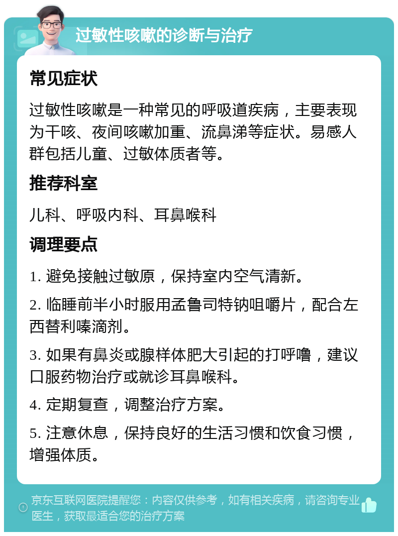 过敏性咳嗽的诊断与治疗 常见症状 过敏性咳嗽是一种常见的呼吸道疾病，主要表现为干咳、夜间咳嗽加重、流鼻涕等症状。易感人群包括儿童、过敏体质者等。 推荐科室 儿科、呼吸内科、耳鼻喉科 调理要点 1. 避免接触过敏原，保持室内空气清新。 2. 临睡前半小时服用孟鲁司特钠咀嚼片，配合左西替利嗪滴剂。 3. 如果有鼻炎或腺样体肥大引起的打呼噜，建议口服药物治疗或就诊耳鼻喉科。 4. 定期复查，调整治疗方案。 5. 注意休息，保持良好的生活习惯和饮食习惯，增强体质。