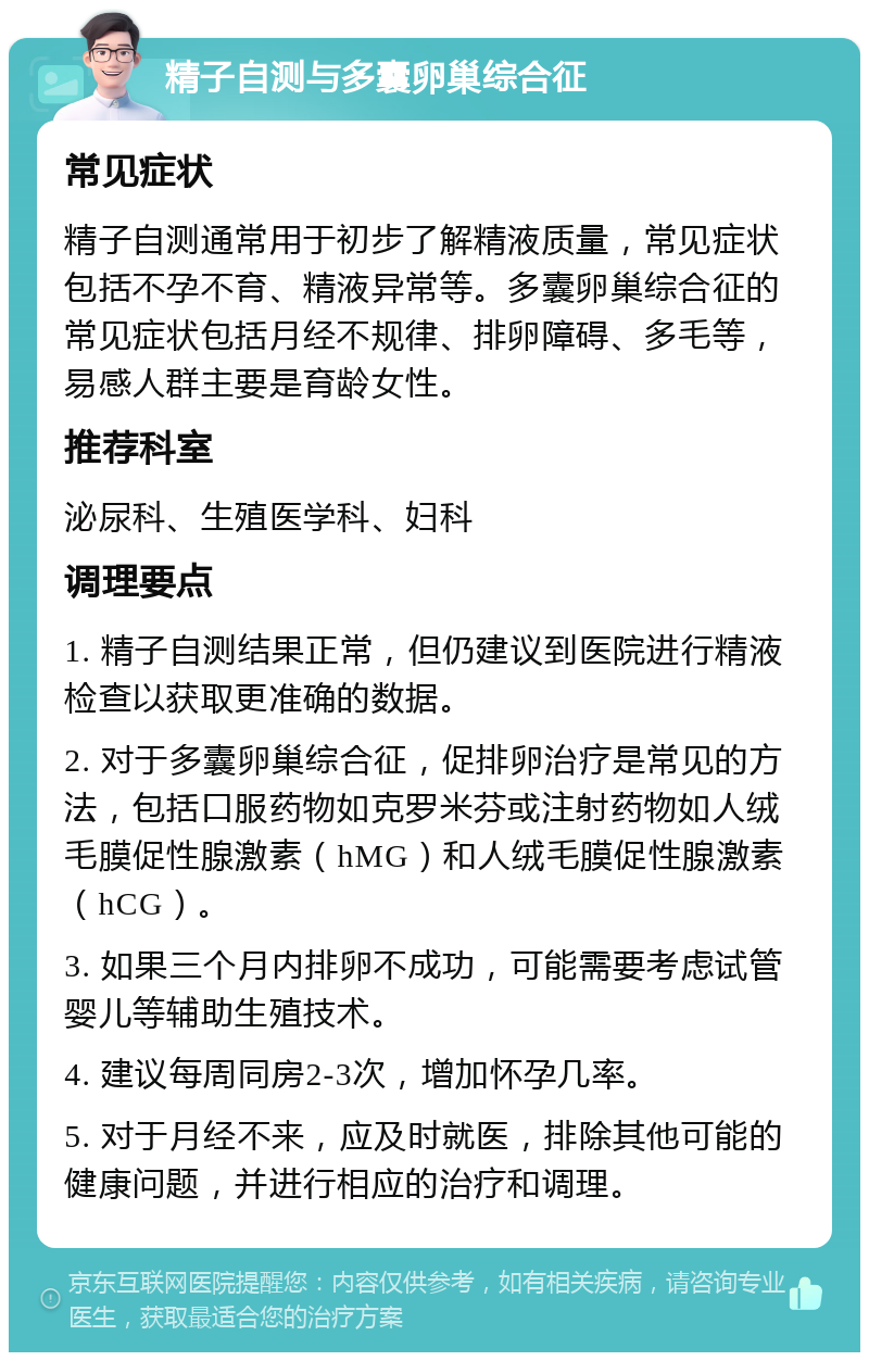 精子自测与多囊卵巢综合征 常见症状 精子自测通常用于初步了解精液质量，常见症状包括不孕不育、精液异常等。多囊卵巢综合征的常见症状包括月经不规律、排卵障碍、多毛等，易感人群主要是育龄女性。 推荐科室 泌尿科、生殖医学科、妇科 调理要点 1. 精子自测结果正常，但仍建议到医院进行精液检查以获取更准确的数据。 2. 对于多囊卵巢综合征，促排卵治疗是常见的方法，包括口服药物如克罗米芬或注射药物如人绒毛膜促性腺激素（hMG）和人绒毛膜促性腺激素（hCG）。 3. 如果三个月内排卵不成功，可能需要考虑试管婴儿等辅助生殖技术。 4. 建议每周同房2-3次，增加怀孕几率。 5. 对于月经不来，应及时就医，排除其他可能的健康问题，并进行相应的治疗和调理。