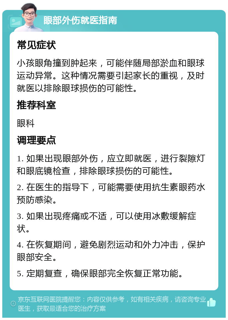 眼部外伤就医指南 常见症状 小孩眼角撞到肿起来，可能伴随局部淤血和眼球运动异常。这种情况需要引起家长的重视，及时就医以排除眼球损伤的可能性。 推荐科室 眼科 调理要点 1. 如果出现眼部外伤，应立即就医，进行裂隙灯和眼底镜检查，排除眼球损伤的可能性。 2. 在医生的指导下，可能需要使用抗生素眼药水预防感染。 3. 如果出现疼痛或不适，可以使用冰敷缓解症状。 4. 在恢复期间，避免剧烈运动和外力冲击，保护眼部安全。 5. 定期复查，确保眼部完全恢复正常功能。