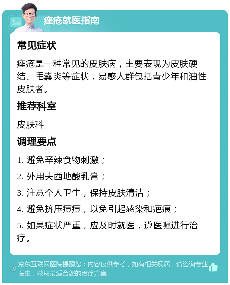 痤疮就医指南 常见症状 痤疮是一种常见的皮肤病，主要表现为皮肤硬结、毛囊炎等症状，易感人群包括青少年和油性皮肤者。 推荐科室 皮肤科 调理要点 1. 避免辛辣食物刺激； 2. 外用夫西地酸乳膏； 3. 注意个人卫生，保持皮肤清洁； 4. 避免挤压痘痘，以免引起感染和疤痕； 5. 如果症状严重，应及时就医，遵医嘱进行治疗。