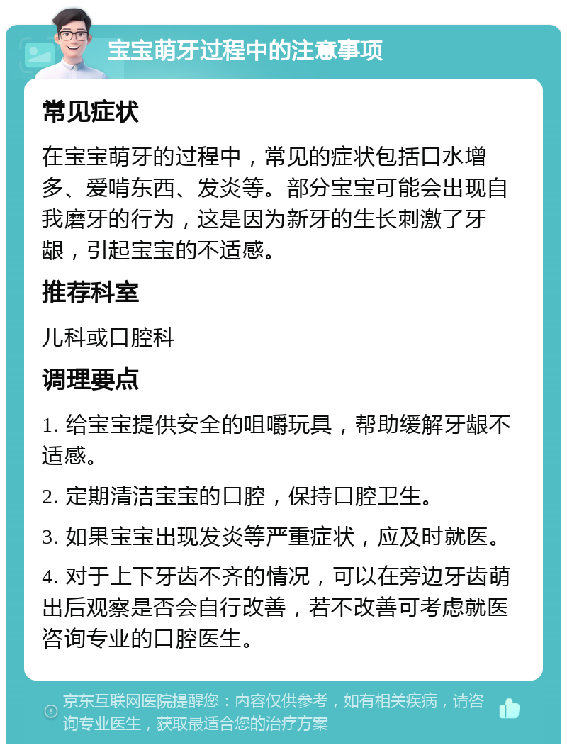 宝宝萌牙过程中的注意事项 常见症状 在宝宝萌牙的过程中，常见的症状包括口水增多、爱啃东西、发炎等。部分宝宝可能会出现自我磨牙的行为，这是因为新牙的生长刺激了牙龈，引起宝宝的不适感。 推荐科室 儿科或口腔科 调理要点 1. 给宝宝提供安全的咀嚼玩具，帮助缓解牙龈不适感。 2. 定期清洁宝宝的口腔，保持口腔卫生。 3. 如果宝宝出现发炎等严重症状，应及时就医。 4. 对于上下牙齿不齐的情况，可以在旁边牙齿萌出后观察是否会自行改善，若不改善可考虑就医咨询专业的口腔医生。