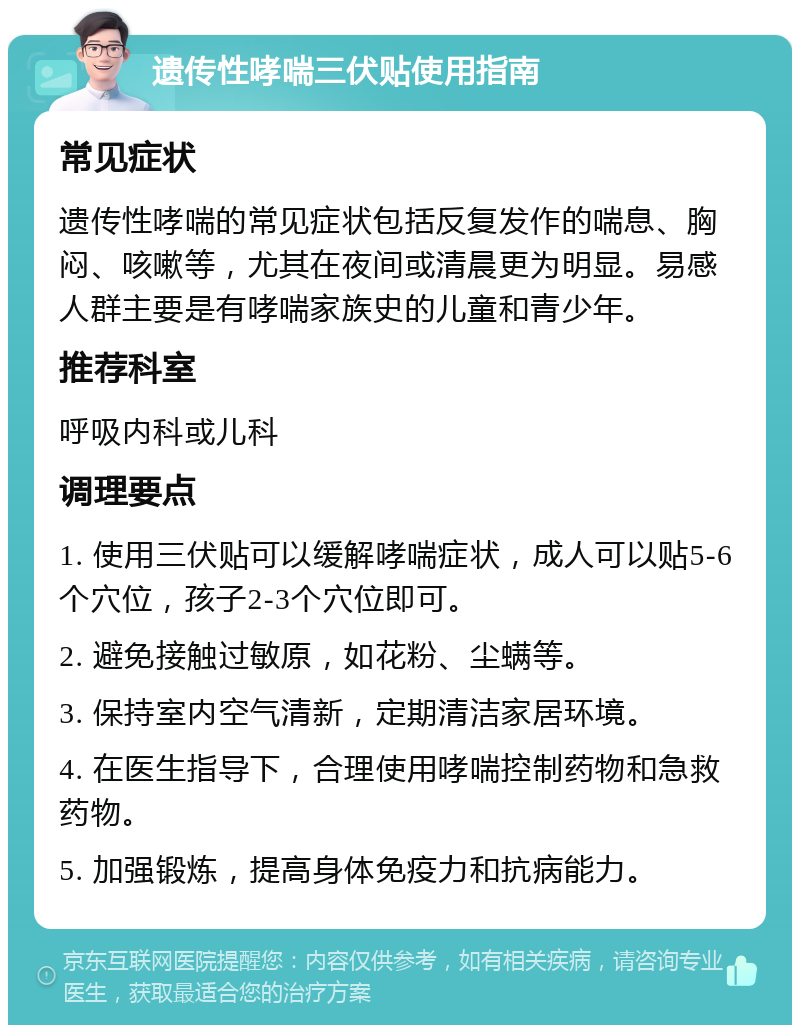 遗传性哮喘三伏贴使用指南 常见症状 遗传性哮喘的常见症状包括反复发作的喘息、胸闷、咳嗽等，尤其在夜间或清晨更为明显。易感人群主要是有哮喘家族史的儿童和青少年。 推荐科室 呼吸内科或儿科 调理要点 1. 使用三伏贴可以缓解哮喘症状，成人可以贴5-6个穴位，孩子2-3个穴位即可。 2. 避免接触过敏原，如花粉、尘螨等。 3. 保持室内空气清新，定期清洁家居环境。 4. 在医生指导下，合理使用哮喘控制药物和急救药物。 5. 加强锻炼，提高身体免疫力和抗病能力。