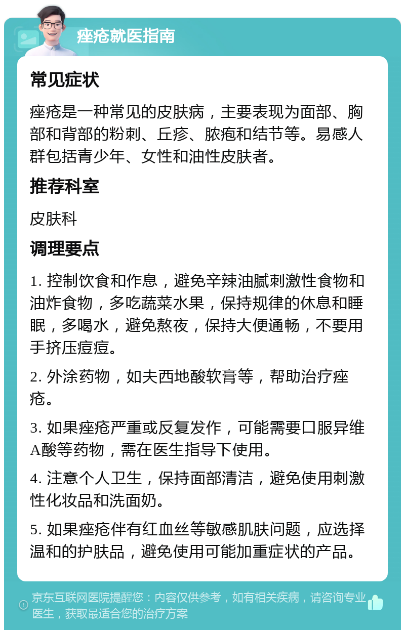 痤疮就医指南 常见症状 痤疮是一种常见的皮肤病，主要表现为面部、胸部和背部的粉刺、丘疹、脓疱和结节等。易感人群包括青少年、女性和油性皮肤者。 推荐科室 皮肤科 调理要点 1. 控制饮食和作息，避免辛辣油腻刺激性食物和油炸食物，多吃蔬菜水果，保持规律的休息和睡眠，多喝水，避免熬夜，保持大便通畅，不要用手挤压痘痘。 2. 外涂药物，如夫西地酸软膏等，帮助治疗痤疮。 3. 如果痤疮严重或反复发作，可能需要口服异维A酸等药物，需在医生指导下使用。 4. 注意个人卫生，保持面部清洁，避免使用刺激性化妆品和洗面奶。 5. 如果痤疮伴有红血丝等敏感肌肤问题，应选择温和的护肤品，避免使用可能加重症状的产品。