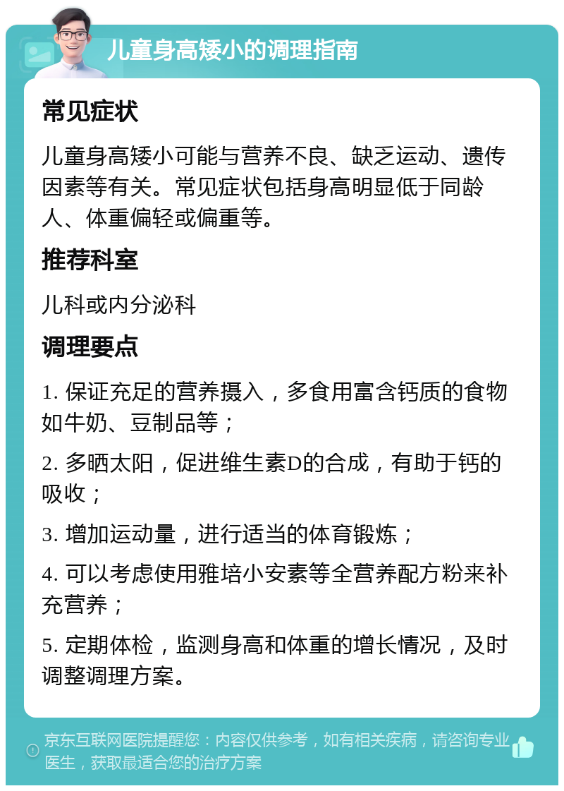 儿童身高矮小的调理指南 常见症状 儿童身高矮小可能与营养不良、缺乏运动、遗传因素等有关。常见症状包括身高明显低于同龄人、体重偏轻或偏重等。 推荐科室 儿科或内分泌科 调理要点 1. 保证充足的营养摄入，多食用富含钙质的食物如牛奶、豆制品等； 2. 多晒太阳，促进维生素D的合成，有助于钙的吸收； 3. 增加运动量，进行适当的体育锻炼； 4. 可以考虑使用雅培小安素等全营养配方粉来补充营养； 5. 定期体检，监测身高和体重的增长情况，及时调整调理方案。