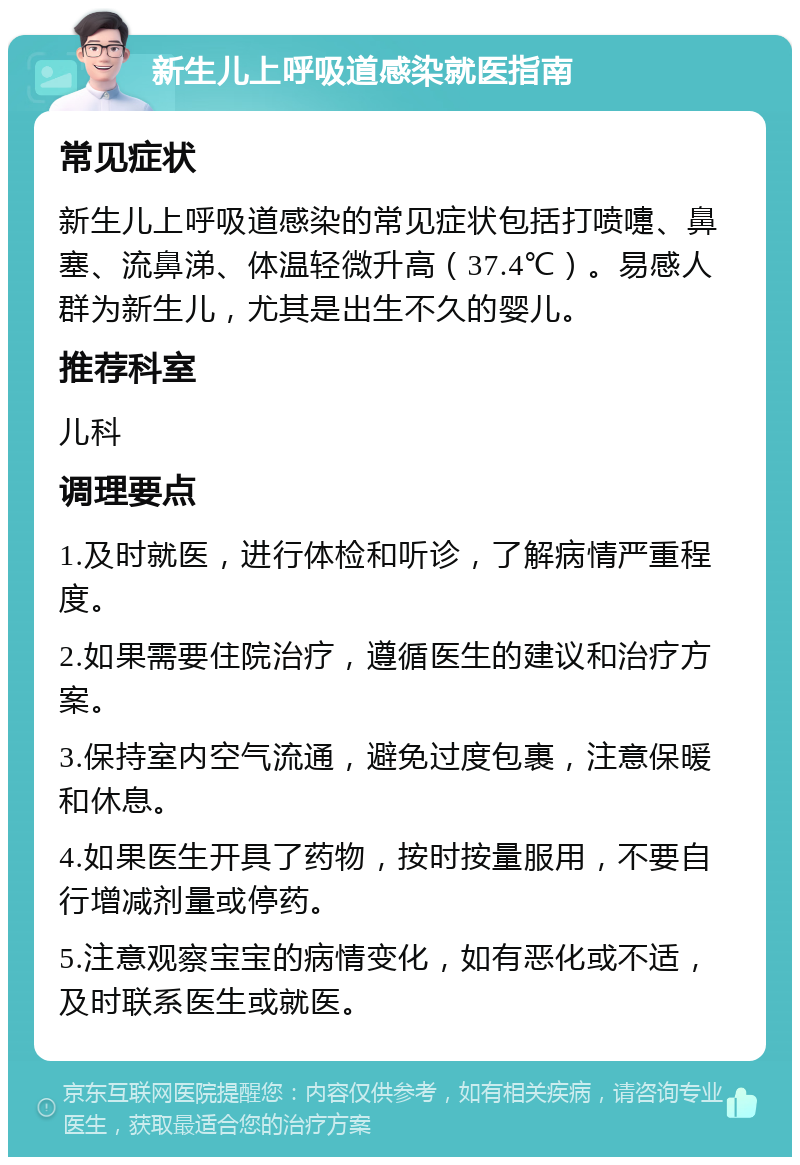 新生儿上呼吸道感染就医指南 常见症状 新生儿上呼吸道感染的常见症状包括打喷嚏、鼻塞、流鼻涕、体温轻微升高（37.4℃）。易感人群为新生儿，尤其是出生不久的婴儿。 推荐科室 儿科 调理要点 1.及时就医，进行体检和听诊，了解病情严重程度。 2.如果需要住院治疗，遵循医生的建议和治疗方案。 3.保持室内空气流通，避免过度包裹，注意保暖和休息。 4.如果医生开具了药物，按时按量服用，不要自行增减剂量或停药。 5.注意观察宝宝的病情变化，如有恶化或不适，及时联系医生或就医。