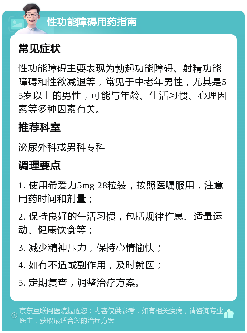 性功能障碍用药指南 常见症状 性功能障碍主要表现为勃起功能障碍、射精功能障碍和性欲减退等，常见于中老年男性，尤其是55岁以上的男性，可能与年龄、生活习惯、心理因素等多种因素有关。 推荐科室 泌尿外科或男科专科 调理要点 1. 使用希爱力5mg 28粒装，按照医嘱服用，注意用药时间和剂量； 2. 保持良好的生活习惯，包括规律作息、适量运动、健康饮食等； 3. 减少精神压力，保持心情愉快； 4. 如有不适或副作用，及时就医； 5. 定期复查，调整治疗方案。