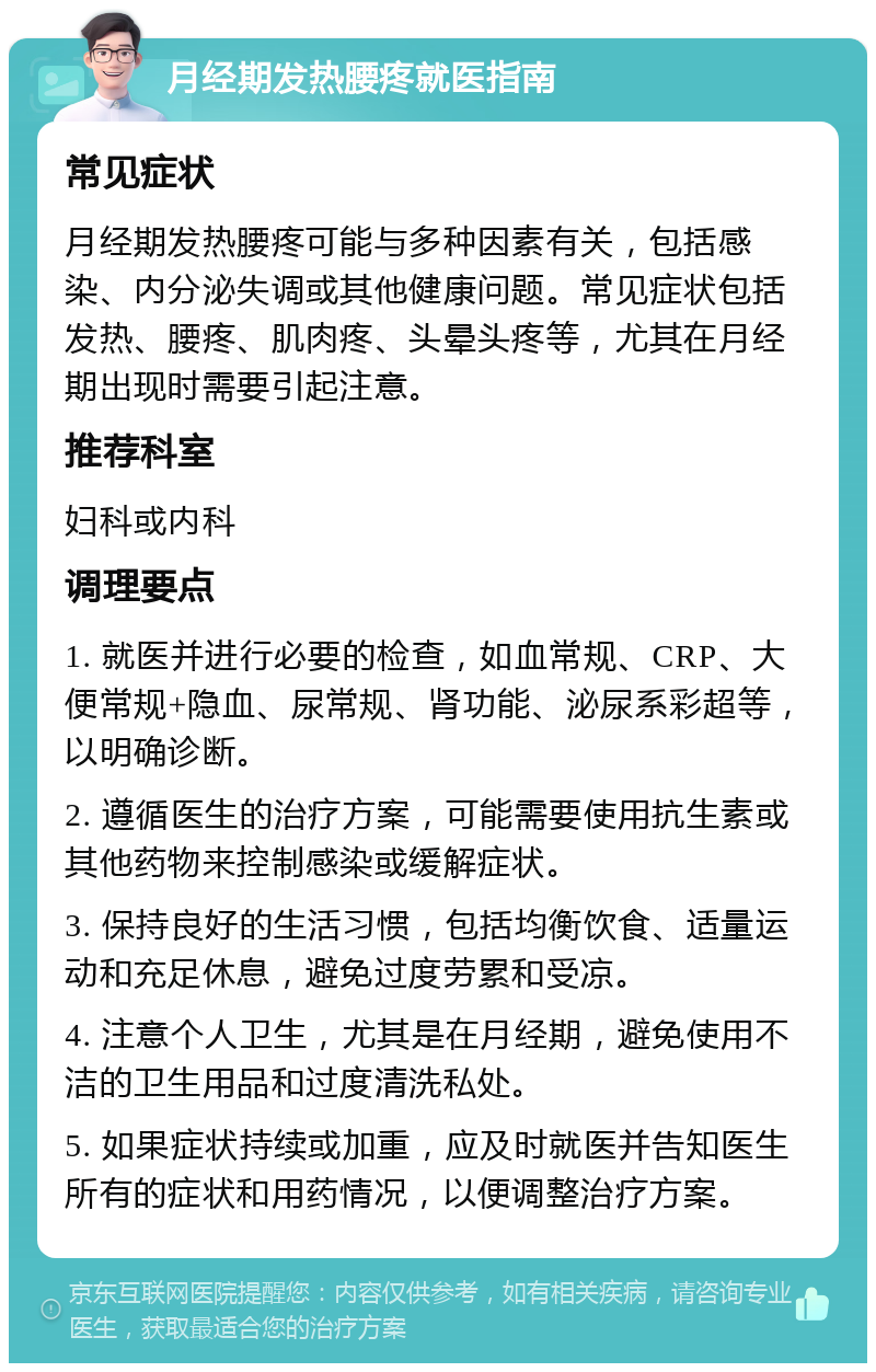 月经期发热腰疼就医指南 常见症状 月经期发热腰疼可能与多种因素有关，包括感染、内分泌失调或其他健康问题。常见症状包括发热、腰疼、肌肉疼、头晕头疼等，尤其在月经期出现时需要引起注意。 推荐科室 妇科或内科 调理要点 1. 就医并进行必要的检查，如血常规、CRP、大便常规+隐血、尿常规、肾功能、泌尿系彩超等，以明确诊断。 2. 遵循医生的治疗方案，可能需要使用抗生素或其他药物来控制感染或缓解症状。 3. 保持良好的生活习惯，包括均衡饮食、适量运动和充足休息，避免过度劳累和受凉。 4. 注意个人卫生，尤其是在月经期，避免使用不洁的卫生用品和过度清洗私处。 5. 如果症状持续或加重，应及时就医并告知医生所有的症状和用药情况，以便调整治疗方案。