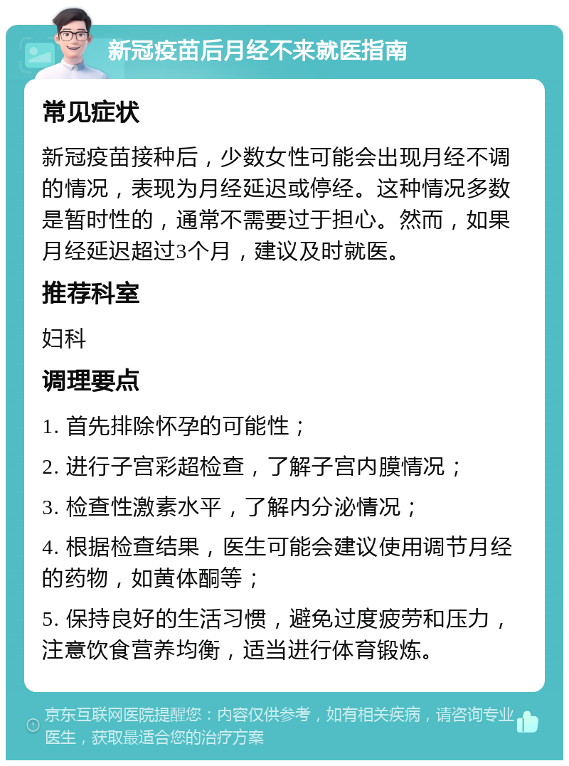 新冠疫苗后月经不来就医指南 常见症状 新冠疫苗接种后，少数女性可能会出现月经不调的情况，表现为月经延迟或停经。这种情况多数是暂时性的，通常不需要过于担心。然而，如果月经延迟超过3个月，建议及时就医。 推荐科室 妇科 调理要点 1. 首先排除怀孕的可能性； 2. 进行子宫彩超检查，了解子宫内膜情况； 3. 检查性激素水平，了解内分泌情况； 4. 根据检查结果，医生可能会建议使用调节月经的药物，如黄体酮等； 5. 保持良好的生活习惯，避免过度疲劳和压力，注意饮食营养均衡，适当进行体育锻炼。