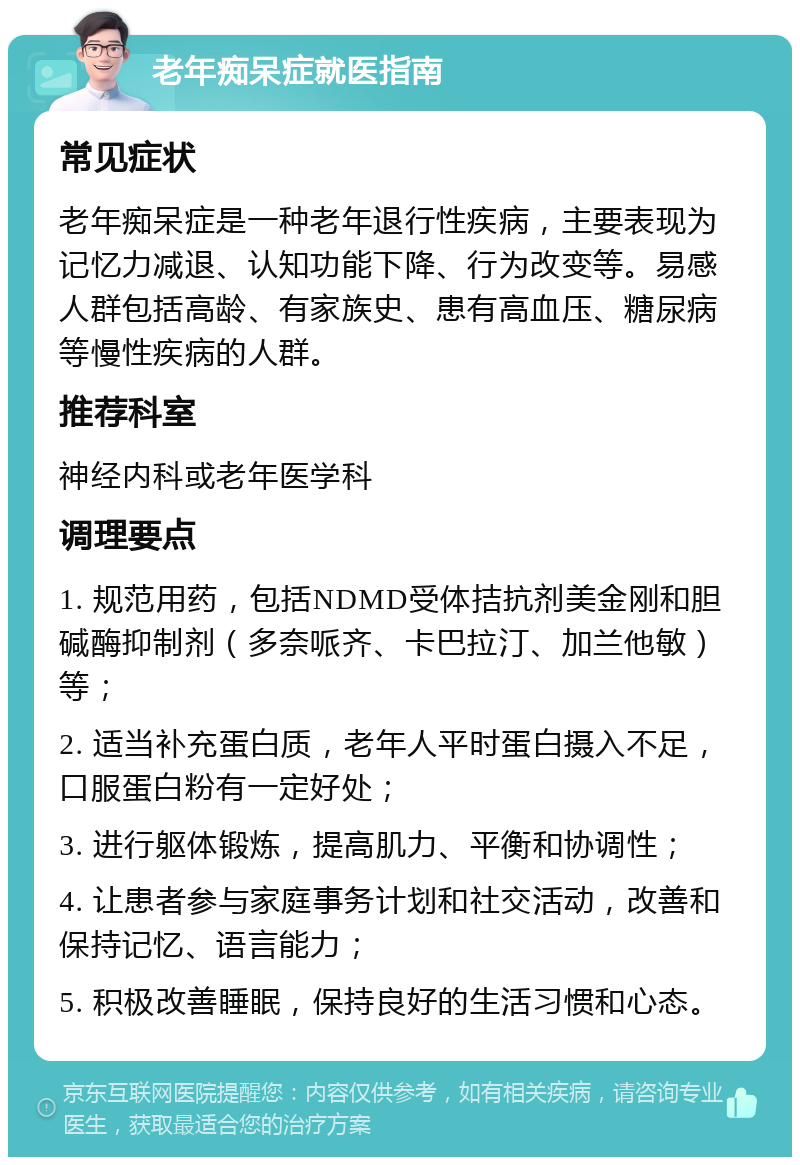 老年痴呆症就医指南 常见症状 老年痴呆症是一种老年退行性疾病，主要表现为记忆力减退、认知功能下降、行为改变等。易感人群包括高龄、有家族史、患有高血压、糖尿病等慢性疾病的人群。 推荐科室 神经内科或老年医学科 调理要点 1. 规范用药，包括NDMD受体拮抗剂美金刚和胆碱酶抑制剂（多奈哌齐、卡巴拉汀、加兰他敏）等； 2. 适当补充蛋白质，老年人平时蛋白摄入不足，口服蛋白粉有一定好处； 3. 进行躯体锻炼，提高肌力、平衡和协调性； 4. 让患者参与家庭事务计划和社交活动，改善和保持记忆、语言能力； 5. 积极改善睡眠，保持良好的生活习惯和心态。