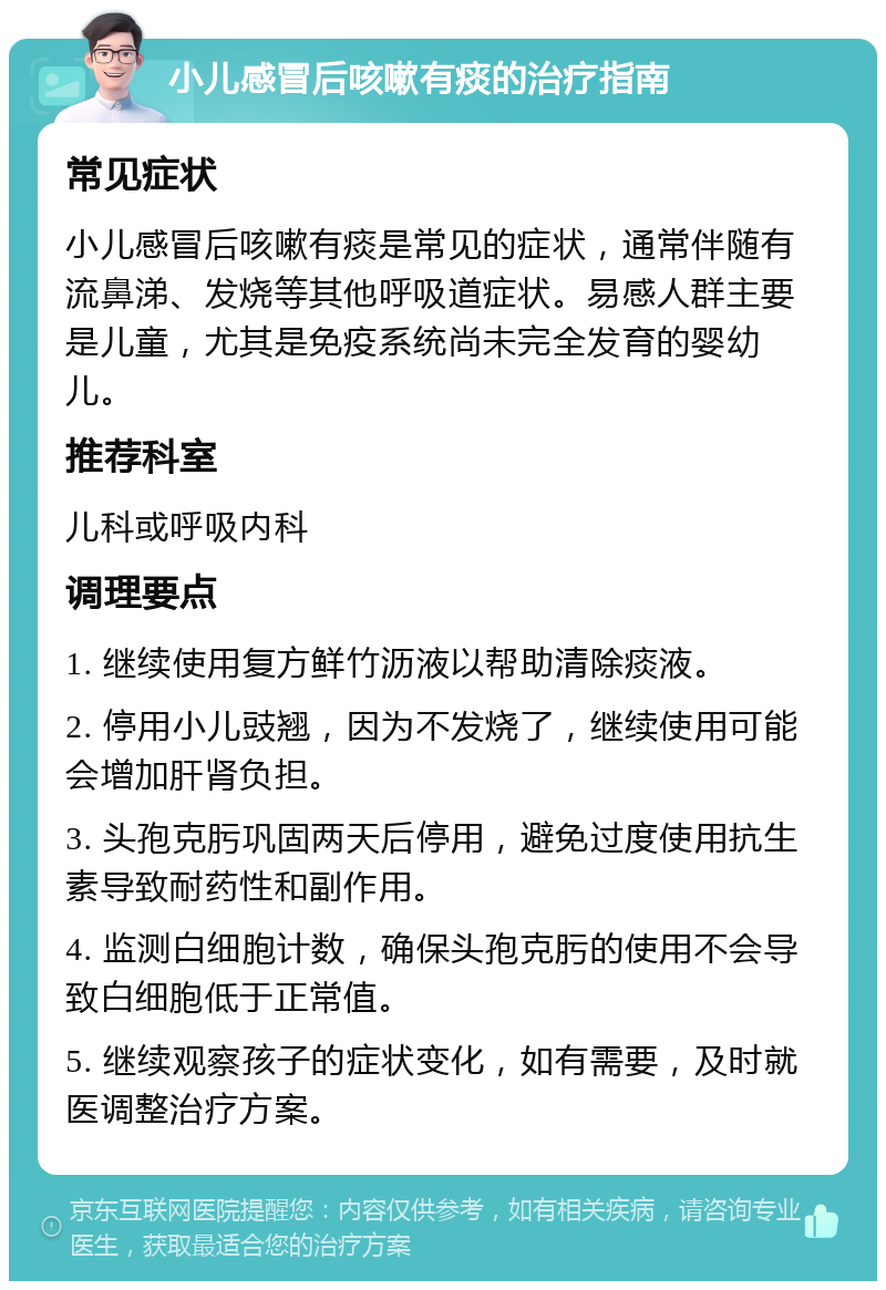 小儿感冒后咳嗽有痰的治疗指南 常见症状 小儿感冒后咳嗽有痰是常见的症状，通常伴随有流鼻涕、发烧等其他呼吸道症状。易感人群主要是儿童，尤其是免疫系统尚未完全发育的婴幼儿。 推荐科室 儿科或呼吸内科 调理要点 1. 继续使用复方鲜竹沥液以帮助清除痰液。 2. 停用小儿豉翘，因为不发烧了，继续使用可能会增加肝肾负担。 3. 头孢克肟巩固两天后停用，避免过度使用抗生素导致耐药性和副作用。 4. 监测白细胞计数，确保头孢克肟的使用不会导致白细胞低于正常值。 5. 继续观察孩子的症状变化，如有需要，及时就医调整治疗方案。