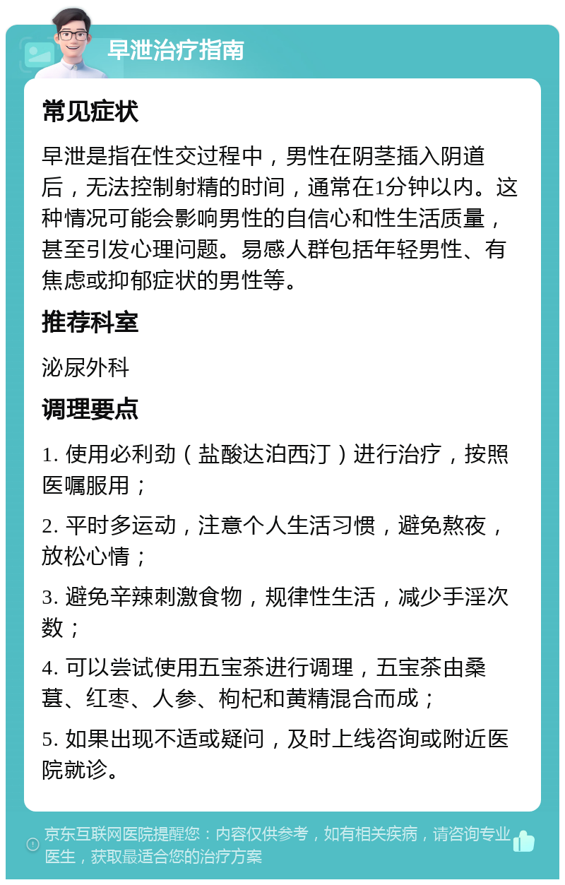 早泄治疗指南 常见症状 早泄是指在性交过程中，男性在阴茎插入阴道后，无法控制射精的时间，通常在1分钟以内。这种情况可能会影响男性的自信心和性生活质量，甚至引发心理问题。易感人群包括年轻男性、有焦虑或抑郁症状的男性等。 推荐科室 泌尿外科 调理要点 1. 使用必利劲（盐酸达泊西汀）进行治疗，按照医嘱服用； 2. 平时多运动，注意个人生活习惯，避免熬夜，放松心情； 3. 避免辛辣刺激食物，规律性生活，减少手淫次数； 4. 可以尝试使用五宝茶进行调理，五宝茶由桑葚、红枣、人参、枸杞和黄精混合而成； 5. 如果出现不适或疑问，及时上线咨询或附近医院就诊。