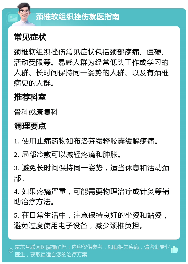 颈椎软组织挫伤就医指南 常见症状 颈椎软组织挫伤常见症状包括颈部疼痛、僵硬、活动受限等。易感人群为经常低头工作或学习的人群、长时间保持同一姿势的人群、以及有颈椎病史的人群。 推荐科室 骨科或康复科 调理要点 1. 使用止痛药物如布洛芬缓释胶囊缓解疼痛。 2. 局部冷敷可以减轻疼痛和肿胀。 3. 避免长时间保持同一姿势，适当休息和活动颈部。 4. 如果疼痛严重，可能需要物理治疗或针灸等辅助治疗方法。 5. 在日常生活中，注意保持良好的坐姿和站姿，避免过度使用电子设备，减少颈椎负担。