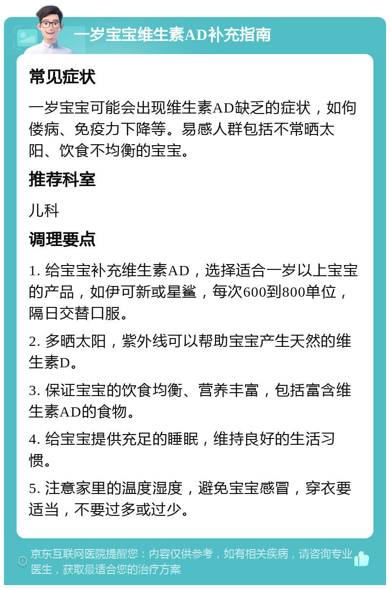 一岁宝宝维生素AD补充指南 常见症状 一岁宝宝可能会出现维生素AD缺乏的症状，如佝偻病、免疫力下降等。易感人群包括不常晒太阳、饮食不均衡的宝宝。 推荐科室 儿科 调理要点 1. 给宝宝补充维生素AD，选择适合一岁以上宝宝的产品，如伊可新或星鲨，每次600到800单位，隔日交替口服。 2. 多晒太阳，紫外线可以帮助宝宝产生天然的维生素D。 3. 保证宝宝的饮食均衡、营养丰富，包括富含维生素AD的食物。 4. 给宝宝提供充足的睡眠，维持良好的生活习惯。 5. 注意家里的温度湿度，避免宝宝感冒，穿衣要适当，不要过多或过少。