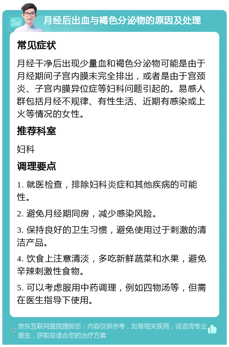 月经后出血与褐色分泌物的原因及处理 常见症状 月经干净后出现少量血和褐色分泌物可能是由于月经期间子宫内膜未完全排出，或者是由于宫颈炎、子宫内膜异位症等妇科问题引起的。易感人群包括月经不规律、有性生活、近期有感染或上火等情况的女性。 推荐科室 妇科 调理要点 1. 就医检查，排除妇科炎症和其他疾病的可能性。 2. 避免月经期同房，减少感染风险。 3. 保持良好的卫生习惯，避免使用过于刺激的清洁产品。 4. 饮食上注意清淡，多吃新鲜蔬菜和水果，避免辛辣刺激性食物。 5. 可以考虑服用中药调理，例如四物汤等，但需在医生指导下使用。