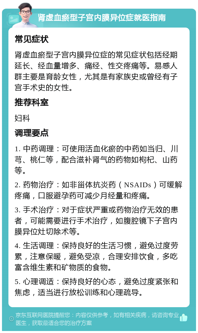 肾虚血瘀型子宫内膜异位症就医指南 常见症状 肾虚血瘀型子宫内膜异位症的常见症状包括经期延长、经血量增多、痛经、性交疼痛等。易感人群主要是育龄女性，尤其是有家族史或曾经有子宫手术史的女性。 推荐科室 妇科 调理要点 1. 中药调理：可使用活血化瘀的中药如当归、川芎、桃仁等，配合滋补肾气的药物如枸杞、山药等。 2. 药物治疗：如非甾体抗炎药（NSAIDs）可缓解疼痛，口服避孕药可减少月经量和疼痛。 3. 手术治疗：对于症状严重或药物治疗无效的患者，可能需要进行手术治疗，如腹腔镜下子宫内膜异位灶切除术等。 4. 生活调理：保持良好的生活习惯，避免过度劳累，注意保暖，避免受凉，合理安排饮食，多吃富含维生素和矿物质的食物。 5. 心理调适：保持良好的心态，避免过度紧张和焦虑，适当进行放松训练和心理疏导。