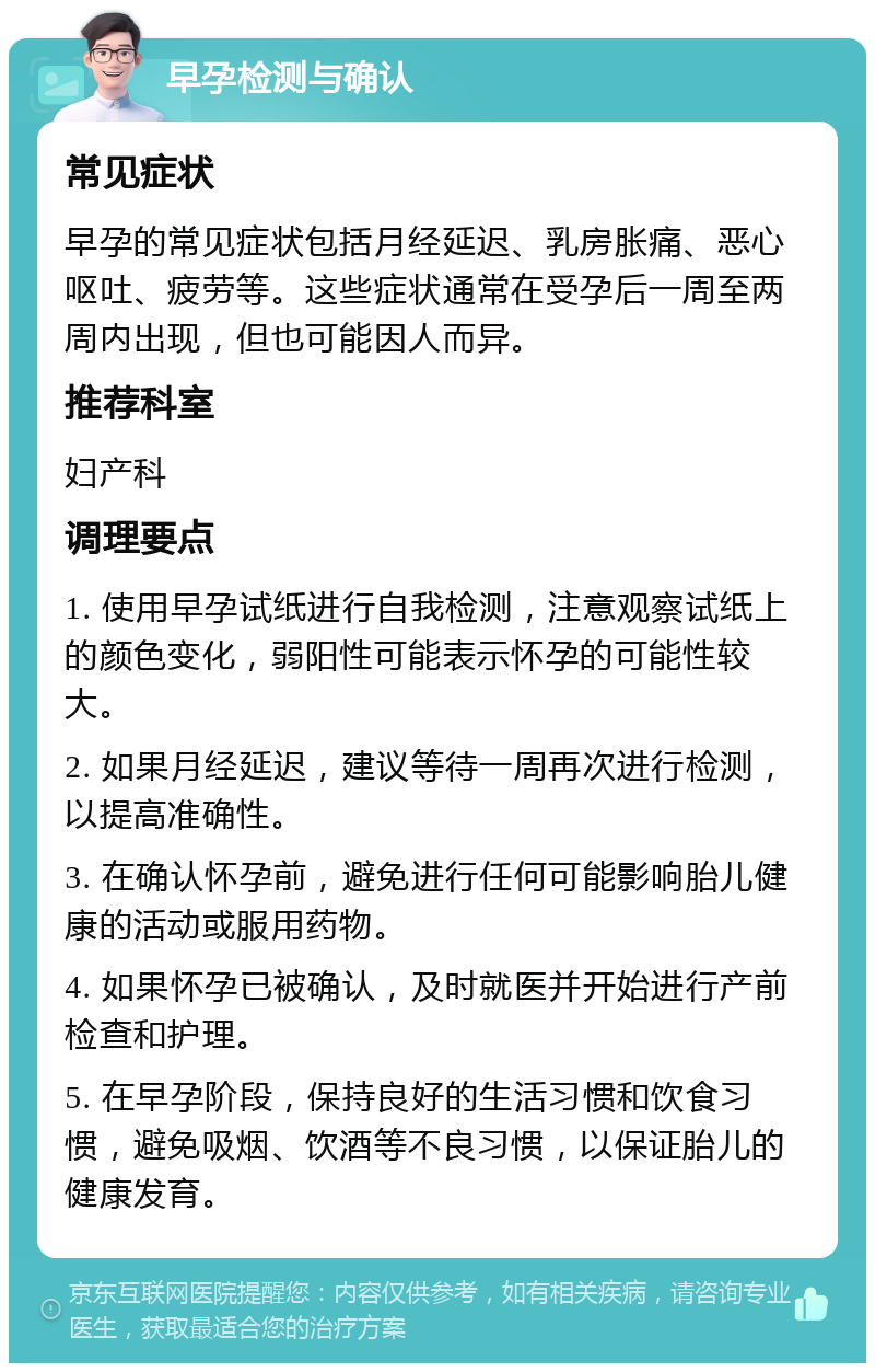 早孕检测与确认 常见症状 早孕的常见症状包括月经延迟、乳房胀痛、恶心呕吐、疲劳等。这些症状通常在受孕后一周至两周内出现，但也可能因人而异。 推荐科室 妇产科 调理要点 1. 使用早孕试纸进行自我检测，注意观察试纸上的颜色变化，弱阳性可能表示怀孕的可能性较大。 2. 如果月经延迟，建议等待一周再次进行检测，以提高准确性。 3. 在确认怀孕前，避免进行任何可能影响胎儿健康的活动或服用药物。 4. 如果怀孕已被确认，及时就医并开始进行产前检查和护理。 5. 在早孕阶段，保持良好的生活习惯和饮食习惯，避免吸烟、饮酒等不良习惯，以保证胎儿的健康发育。