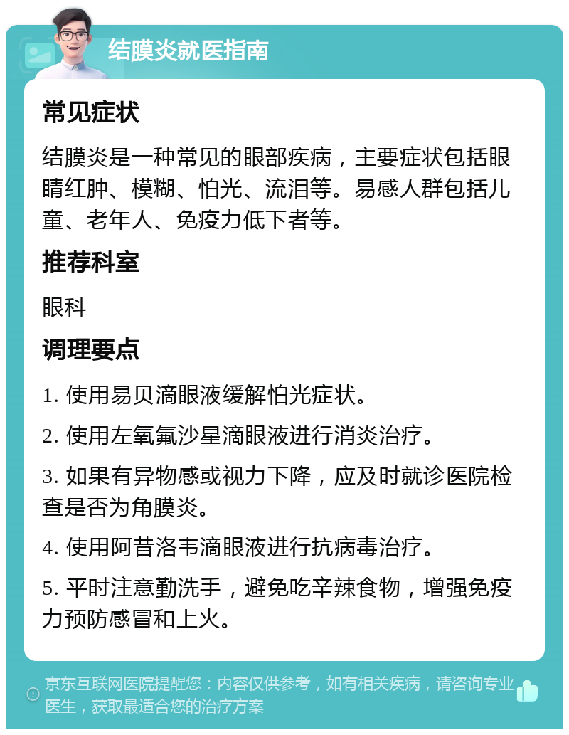 结膜炎就医指南 常见症状 结膜炎是一种常见的眼部疾病，主要症状包括眼睛红肿、模糊、怕光、流泪等。易感人群包括儿童、老年人、免疫力低下者等。 推荐科室 眼科 调理要点 1. 使用易贝滴眼液缓解怕光症状。 2. 使用左氧氟沙星滴眼液进行消炎治疗。 3. 如果有异物感或视力下降，应及时就诊医院检查是否为角膜炎。 4. 使用阿昔洛韦滴眼液进行抗病毒治疗。 5. 平时注意勤洗手，避免吃辛辣食物，增强免疫力预防感冒和上火。