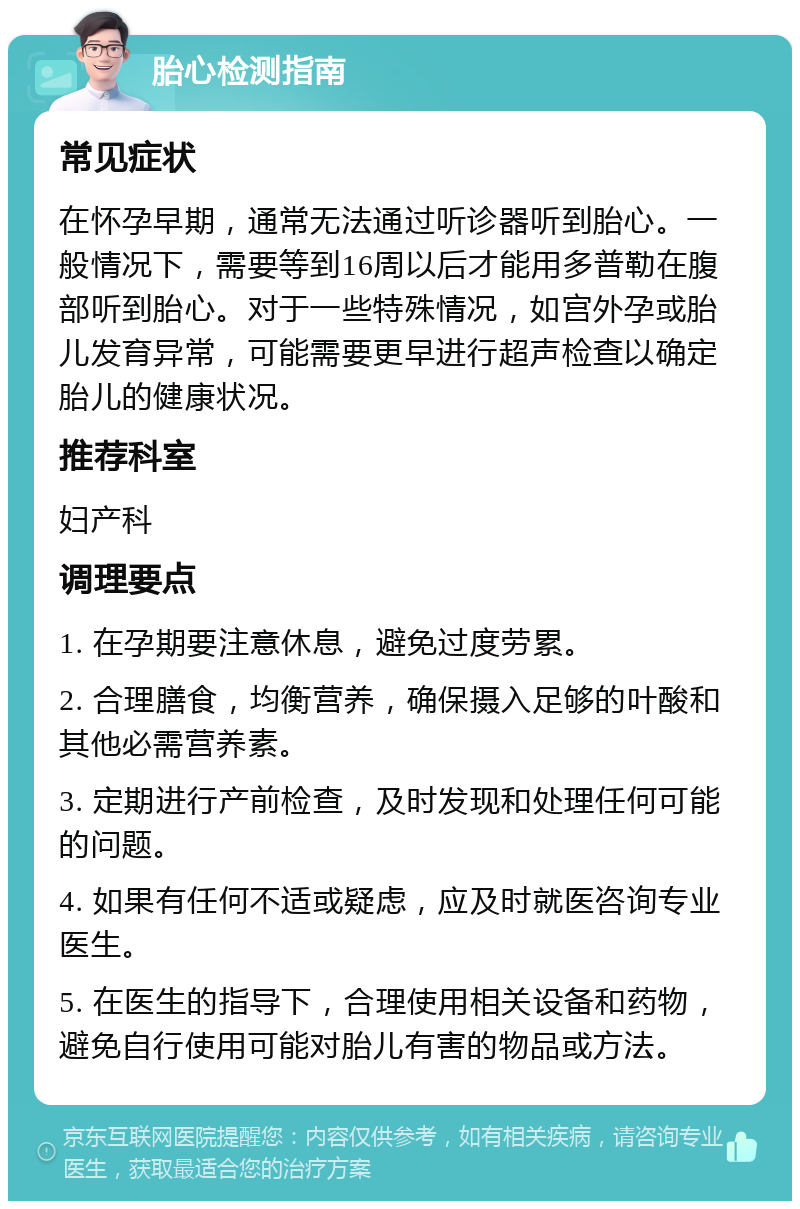 胎心检测指南 常见症状 在怀孕早期，通常无法通过听诊器听到胎心。一般情况下，需要等到16周以后才能用多普勒在腹部听到胎心。对于一些特殊情况，如宫外孕或胎儿发育异常，可能需要更早进行超声检查以确定胎儿的健康状况。 推荐科室 妇产科 调理要点 1. 在孕期要注意休息，避免过度劳累。 2. 合理膳食，均衡营养，确保摄入足够的叶酸和其他必需营养素。 3. 定期进行产前检查，及时发现和处理任何可能的问题。 4. 如果有任何不适或疑虑，应及时就医咨询专业医生。 5. 在医生的指导下，合理使用相关设备和药物，避免自行使用可能对胎儿有害的物品或方法。