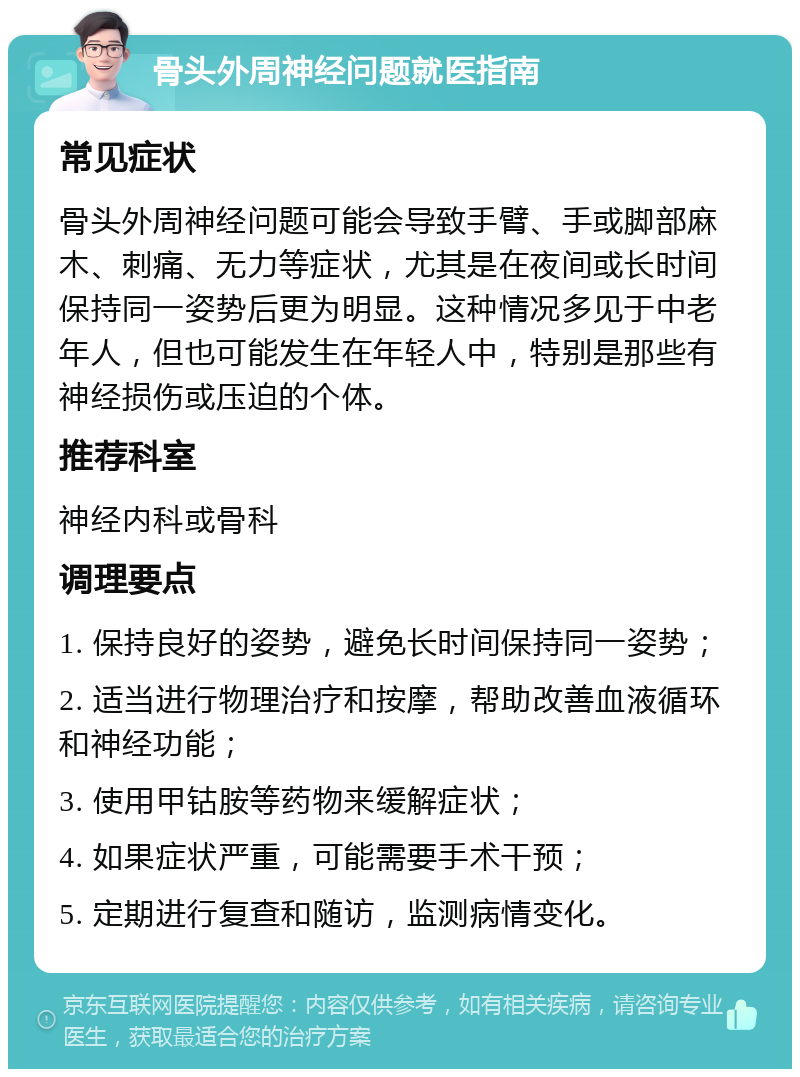 骨头外周神经问题就医指南 常见症状 骨头外周神经问题可能会导致手臂、手或脚部麻木、刺痛、无力等症状，尤其是在夜间或长时间保持同一姿势后更为明显。这种情况多见于中老年人，但也可能发生在年轻人中，特别是那些有神经损伤或压迫的个体。 推荐科室 神经内科或骨科 调理要点 1. 保持良好的姿势，避免长时间保持同一姿势； 2. 适当进行物理治疗和按摩，帮助改善血液循环和神经功能； 3. 使用甲钴胺等药物来缓解症状； 4. 如果症状严重，可能需要手术干预； 5. 定期进行复查和随访，监测病情变化。