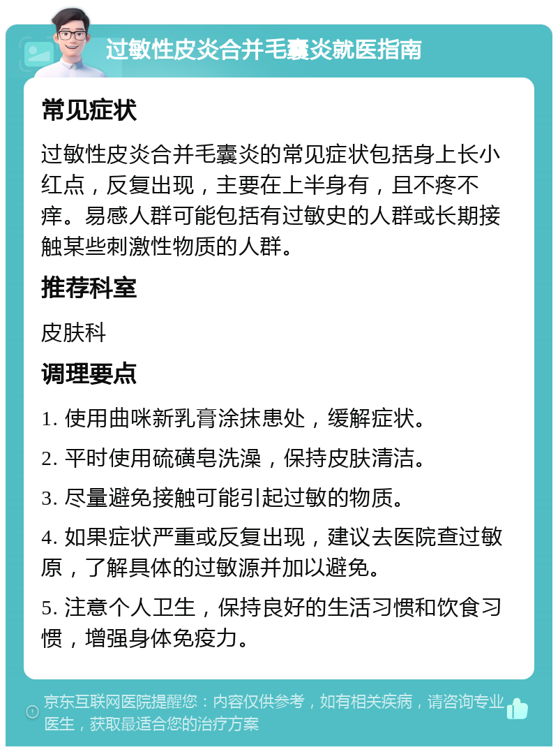 过敏性皮炎合并毛囊炎就医指南 常见症状 过敏性皮炎合并毛囊炎的常见症状包括身上长小红点，反复出现，主要在上半身有，且不疼不痒。易感人群可能包括有过敏史的人群或长期接触某些刺激性物质的人群。 推荐科室 皮肤科 调理要点 1. 使用曲咪新乳膏涂抹患处，缓解症状。 2. 平时使用硫磺皂洗澡，保持皮肤清洁。 3. 尽量避免接触可能引起过敏的物质。 4. 如果症状严重或反复出现，建议去医院查过敏原，了解具体的过敏源并加以避免。 5. 注意个人卫生，保持良好的生活习惯和饮食习惯，增强身体免疫力。