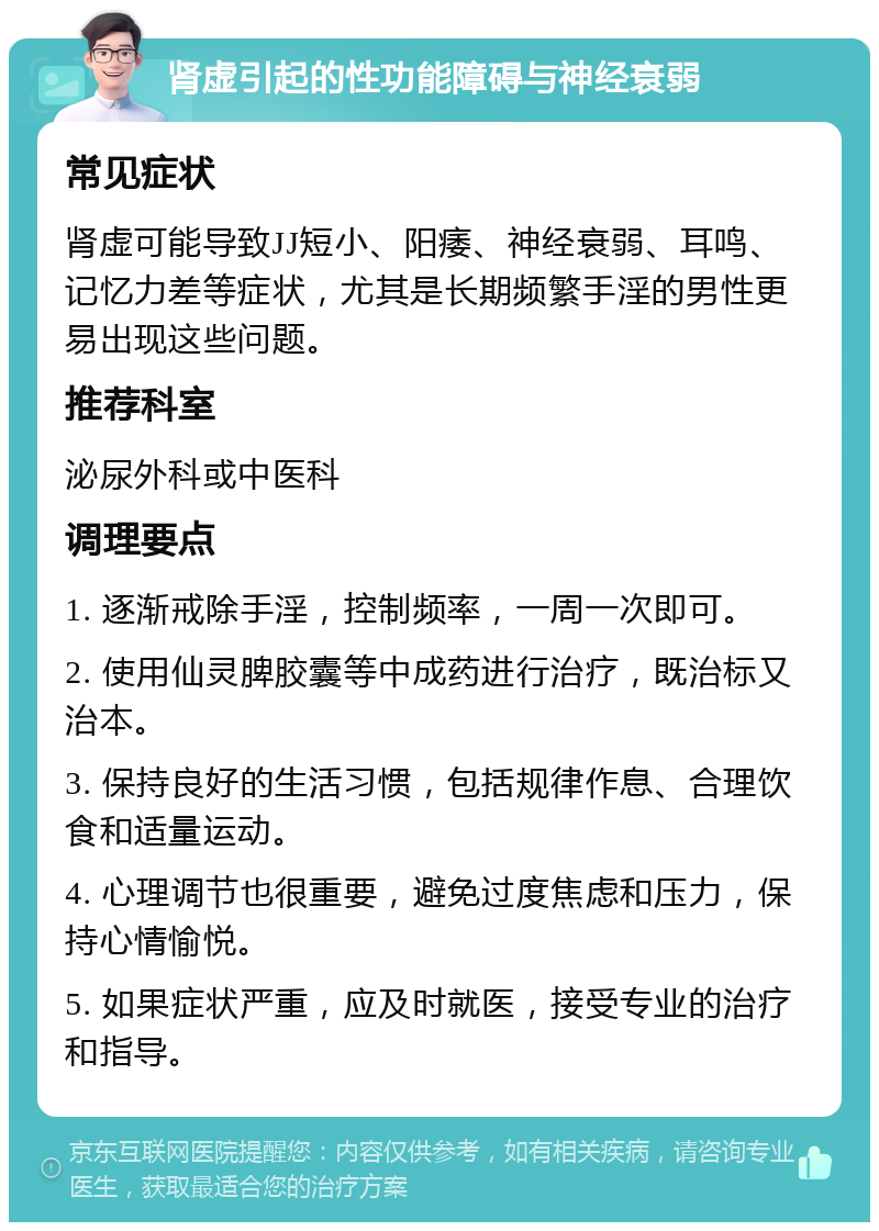 肾虚引起的性功能障碍与神经衰弱 常见症状 肾虚可能导致JJ短小、阳痿、神经衰弱、耳鸣、记忆力差等症状，尤其是长期频繁手淫的男性更易出现这些问题。 推荐科室 泌尿外科或中医科 调理要点 1. 逐渐戒除手淫，控制频率，一周一次即可。 2. 使用仙灵脾胶囊等中成药进行治疗，既治标又治本。 3. 保持良好的生活习惯，包括规律作息、合理饮食和适量运动。 4. 心理调节也很重要，避免过度焦虑和压力，保持心情愉悦。 5. 如果症状严重，应及时就医，接受专业的治疗和指导。