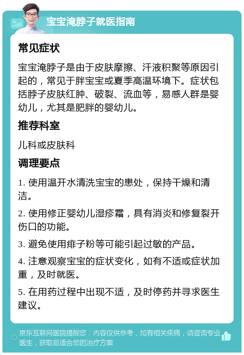 宝宝淹脖子就医指南 常见症状 宝宝淹脖子是由于皮肤摩擦、汗液积聚等原因引起的，常见于胖宝宝或夏季高温环境下。症状包括脖子皮肤红肿、破裂、流血等，易感人群是婴幼儿，尤其是肥胖的婴幼儿。 推荐科室 儿科或皮肤科 调理要点 1. 使用温开水清洗宝宝的患处，保持干燥和清洁。 2. 使用修正婴幼儿湿疹霜，具有消炎和修复裂开伤口的功能。 3. 避免使用痱子粉等可能引起过敏的产品。 4. 注意观察宝宝的症状变化，如有不适或症状加重，及时就医。 5. 在用药过程中出现不适，及时停药并寻求医生建议。