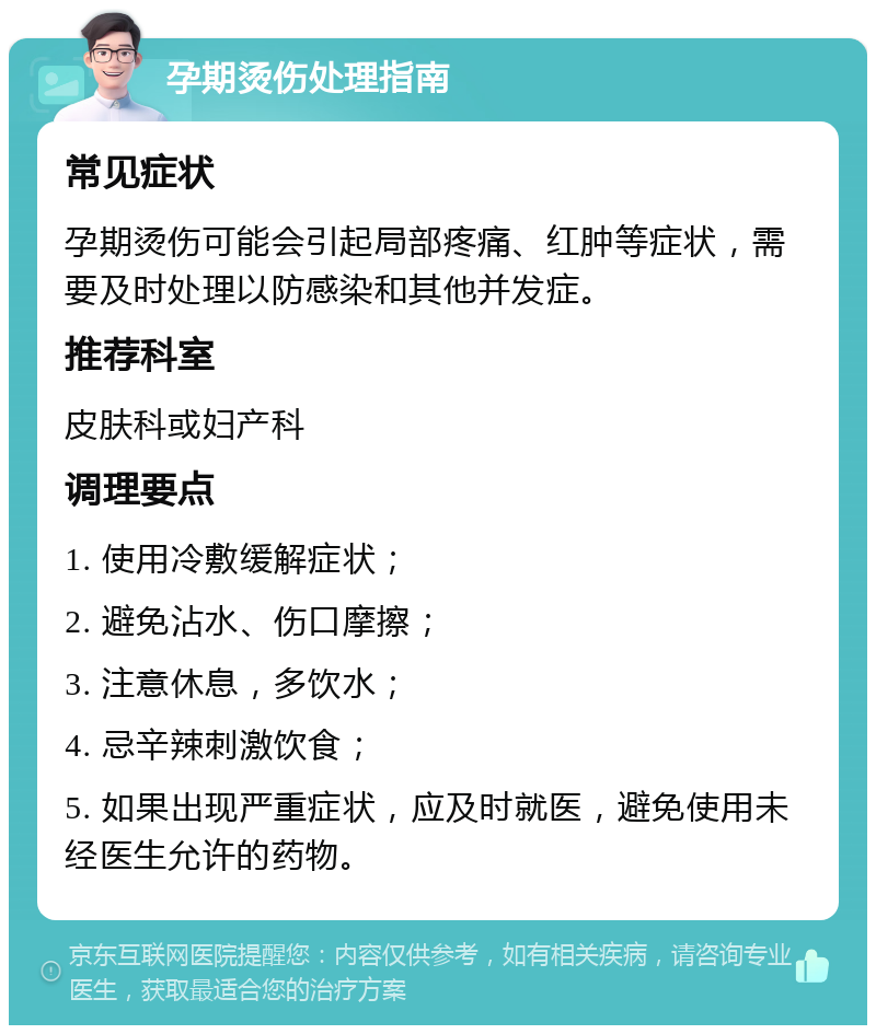 孕期烫伤处理指南 常见症状 孕期烫伤可能会引起局部疼痛、红肿等症状，需要及时处理以防感染和其他并发症。 推荐科室 皮肤科或妇产科 调理要点 1. 使用冷敷缓解症状； 2. 避免沾水、伤口摩擦； 3. 注意休息，多饮水； 4. 忌辛辣刺激饮食； 5. 如果出现严重症状，应及时就医，避免使用未经医生允许的药物。