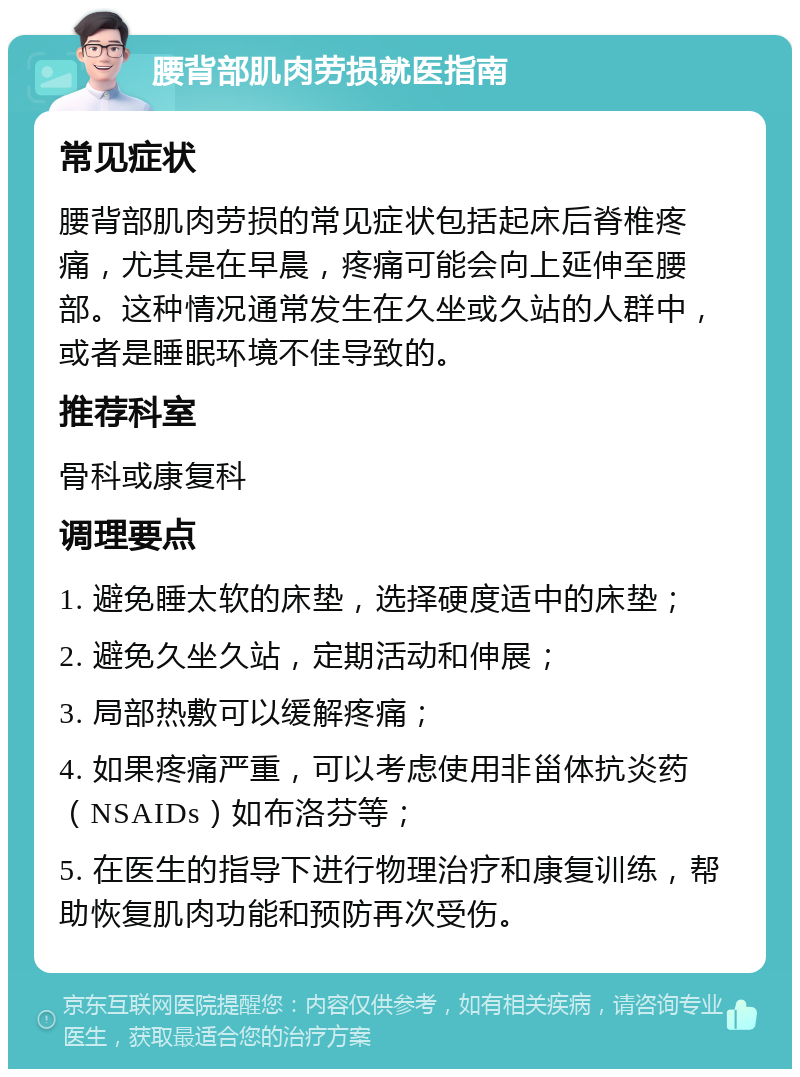 腰背部肌肉劳损就医指南 常见症状 腰背部肌肉劳损的常见症状包括起床后脊椎疼痛，尤其是在早晨，疼痛可能会向上延伸至腰部。这种情况通常发生在久坐或久站的人群中，或者是睡眠环境不佳导致的。 推荐科室 骨科或康复科 调理要点 1. 避免睡太软的床垫，选择硬度适中的床垫； 2. 避免久坐久站，定期活动和伸展； 3. 局部热敷可以缓解疼痛； 4. 如果疼痛严重，可以考虑使用非甾体抗炎药（NSAIDs）如布洛芬等； 5. 在医生的指导下进行物理治疗和康复训练，帮助恢复肌肉功能和预防再次受伤。