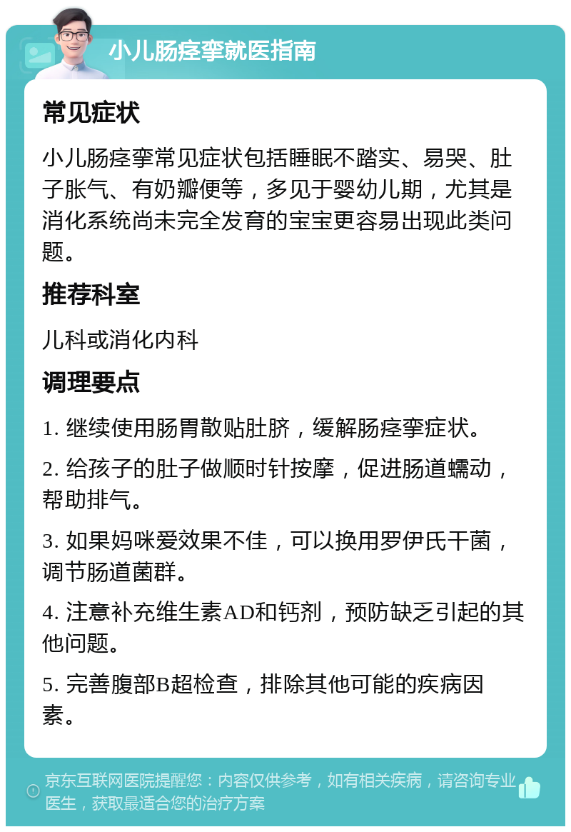 小儿肠痉挛就医指南 常见症状 小儿肠痉挛常见症状包括睡眠不踏实、易哭、肚子胀气、有奶瓣便等，多见于婴幼儿期，尤其是消化系统尚未完全发育的宝宝更容易出现此类问题。 推荐科室 儿科或消化内科 调理要点 1. 继续使用肠胃散贴肚脐，缓解肠痉挛症状。 2. 给孩子的肚子做顺时针按摩，促进肠道蠕动，帮助排气。 3. 如果妈咪爱效果不佳，可以换用罗伊氏干菌，调节肠道菌群。 4. 注意补充维生素AD和钙剂，预防缺乏引起的其他问题。 5. 完善腹部B超检查，排除其他可能的疾病因素。