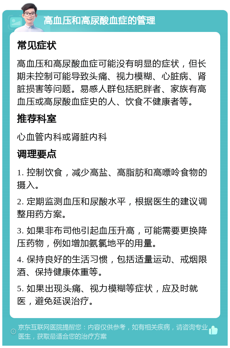 高血压和高尿酸血症的管理 常见症状 高血压和高尿酸血症可能没有明显的症状，但长期未控制可能导致头痛、视力模糊、心脏病、肾脏损害等问题。易感人群包括肥胖者、家族有高血压或高尿酸血症史的人、饮食不健康者等。 推荐科室 心血管内科或肾脏内科 调理要点 1. 控制饮食，减少高盐、高脂肪和高嘌呤食物的摄入。 2. 定期监测血压和尿酸水平，根据医生的建议调整用药方案。 3. 如果非布司他引起血压升高，可能需要更换降压药物，例如增加氨氯地平的用量。 4. 保持良好的生活习惯，包括适量运动、戒烟限酒、保持健康体重等。 5. 如果出现头痛、视力模糊等症状，应及时就医，避免延误治疗。