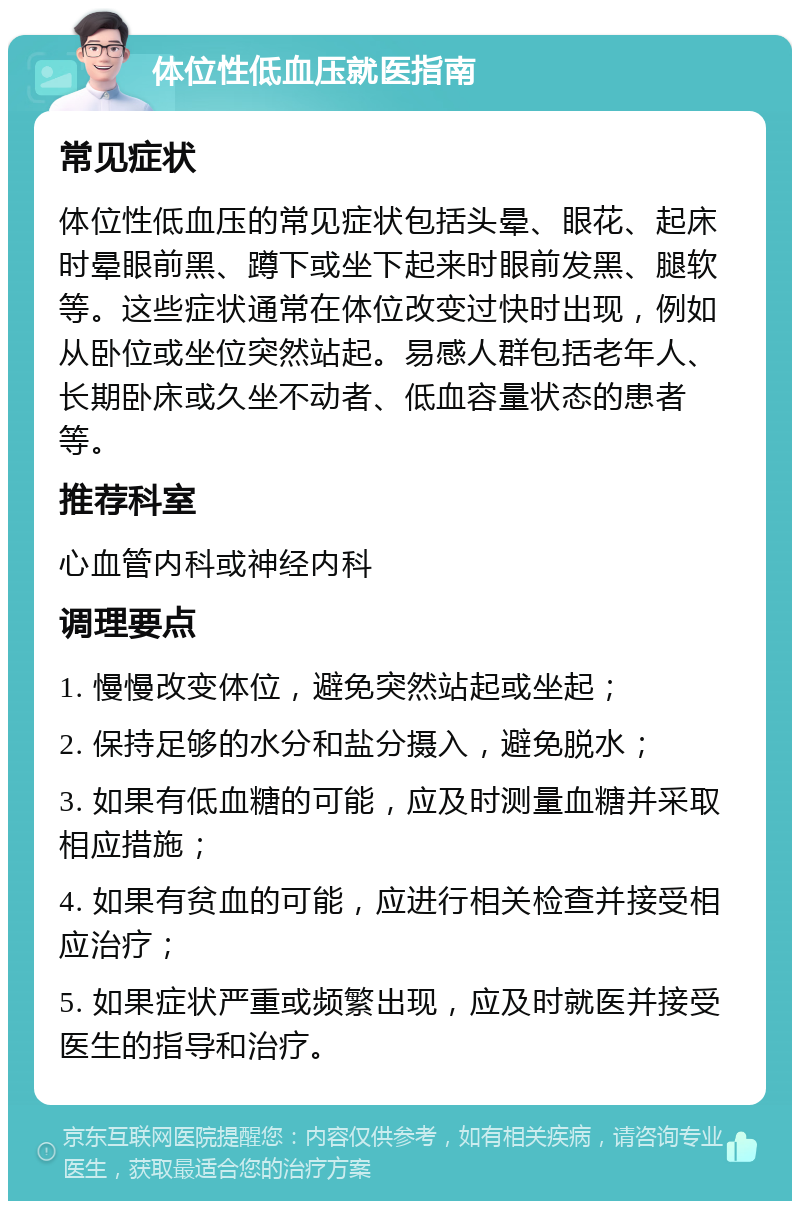 体位性低血压就医指南 常见症状 体位性低血压的常见症状包括头晕、眼花、起床时晕眼前黑、蹲下或坐下起来时眼前发黑、腿软等。这些症状通常在体位改变过快时出现，例如从卧位或坐位突然站起。易感人群包括老年人、长期卧床或久坐不动者、低血容量状态的患者等。 推荐科室 心血管内科或神经内科 调理要点 1. 慢慢改变体位，避免突然站起或坐起； 2. 保持足够的水分和盐分摄入，避免脱水； 3. 如果有低血糖的可能，应及时测量血糖并采取相应措施； 4. 如果有贫血的可能，应进行相关检查并接受相应治疗； 5. 如果症状严重或频繁出现，应及时就医并接受医生的指导和治疗。