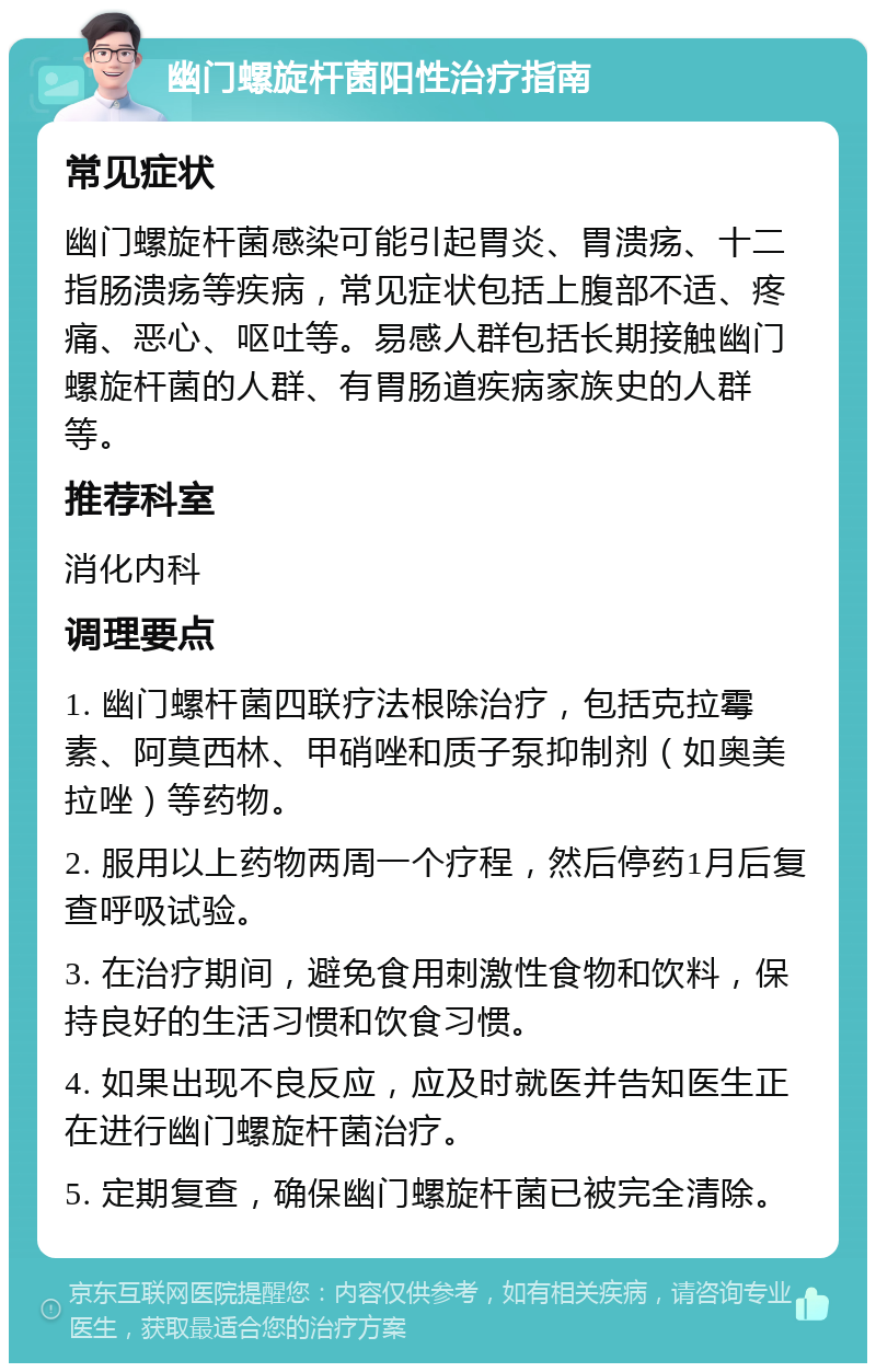 幽门螺旋杆菌阳性治疗指南 常见症状 幽门螺旋杆菌感染可能引起胃炎、胃溃疡、十二指肠溃疡等疾病，常见症状包括上腹部不适、疼痛、恶心、呕吐等。易感人群包括长期接触幽门螺旋杆菌的人群、有胃肠道疾病家族史的人群等。 推荐科室 消化内科 调理要点 1. 幽门螺杆菌四联疗法根除治疗，包括克拉霉素、阿莫西林、甲硝唑和质子泵抑制剂（如奥美拉唑）等药物。 2. 服用以上药物两周一个疗程，然后停药1月后复查呼吸试验。 3. 在治疗期间，避免食用刺激性食物和饮料，保持良好的生活习惯和饮食习惯。 4. 如果出现不良反应，应及时就医并告知医生正在进行幽门螺旋杆菌治疗。 5. 定期复查，确保幽门螺旋杆菌已被完全清除。