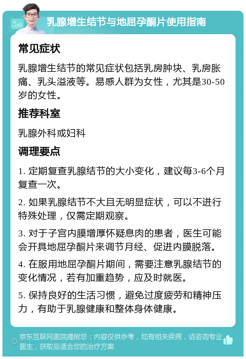 乳腺增生结节与地屈孕酮片使用指南 常见症状 乳腺增生结节的常见症状包括乳房肿块、乳房胀痛、乳头溢液等。易感人群为女性，尤其是30-50岁的女性。 推荐科室 乳腺外科或妇科 调理要点 1. 定期复查乳腺结节的大小变化，建议每3-6个月复查一次。 2. 如果乳腺结节不大且无明显症状，可以不进行特殊处理，仅需定期观察。 3. 对于子宫内膜增厚怀疑息肉的患者，医生可能会开具地屈孕酮片来调节月经、促进内膜脱落。 4. 在服用地屈孕酮片期间，需要注意乳腺结节的变化情况，若有加重趋势，应及时就医。 5. 保持良好的生活习惯，避免过度疲劳和精神压力，有助于乳腺健康和整体身体健康。