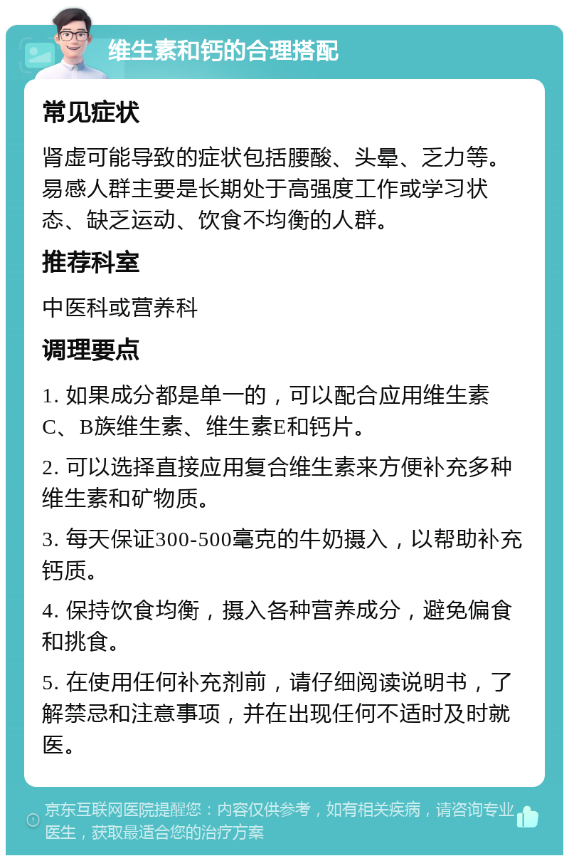 维生素和钙的合理搭配 常见症状 肾虚可能导致的症状包括腰酸、头晕、乏力等。易感人群主要是长期处于高强度工作或学习状态、缺乏运动、饮食不均衡的人群。 推荐科室 中医科或营养科 调理要点 1. 如果成分都是单一的，可以配合应用维生素C、B族维生素、维生素E和钙片。 2. 可以选择直接应用复合维生素来方便补充多种维生素和矿物质。 3. 每天保证300-500毫克的牛奶摄入，以帮助补充钙质。 4. 保持饮食均衡，摄入各种营养成分，避免偏食和挑食。 5. 在使用任何补充剂前，请仔细阅读说明书，了解禁忌和注意事项，并在出现任何不适时及时就医。